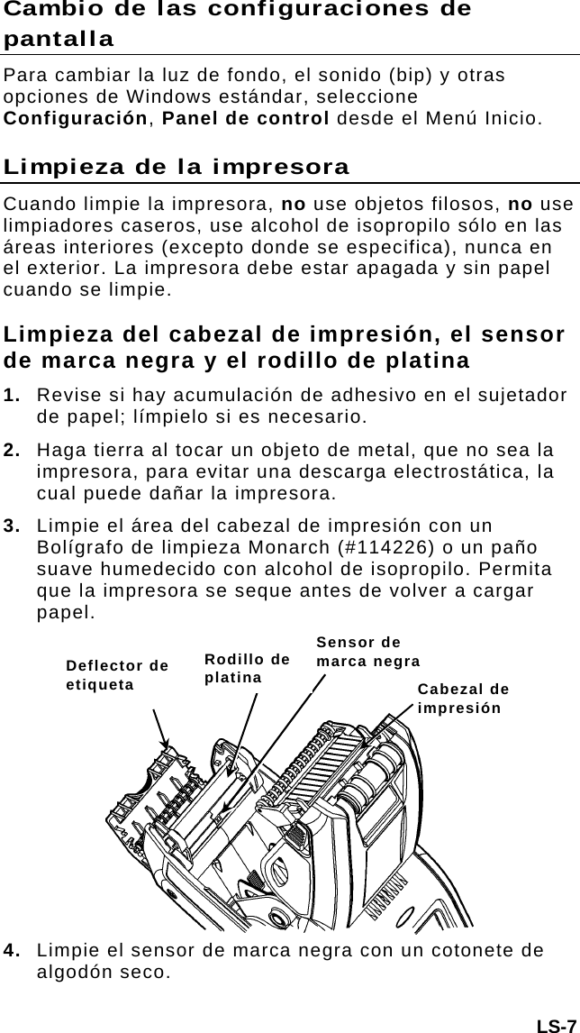 Cambio de las configuraciones de pantalla Para cambiar la luz de fondo, el sonido (bip) y otras opciones de Windows estándar, seleccione Configuración, Panel de control desde el Menú Inicio. Limpieza de la impresora Cuando limpie la impresora, no use objetos filosos, no use limpiadores caseros, use alcohol de isopropilo sólo en las áreas interiores (excepto donde se especifica), nunca en el exterior. La impresora debe estar apagada y sin papel cuando se limpie. Limpieza del cabezal de impresión, el sensor de marca negra y el rodillo de platina 1.  Revise si hay acumulación de adhesivo en el sujetador de papel; límpielo si es necesario. 2.  Haga tierra al tocar un objeto de metal, que no sea la impresora, para evitar una descarga electrostática, la cual puede dañar la impresora. 3.  Limpie el área del cabezal de impresión con un Bolígrafo de limpieza Monarch (#114226) o un paño suave humedecido con alcohol de isopropilo. Permita que la impresora se seque antes de volver a cargar papel.  LS-7 4. Limpie el sensor de marca negra con un cotonete de algodón seco.   Sensor de marca negra Rodillo de platina Deflector de etiqueta  Cabezal de impresión 