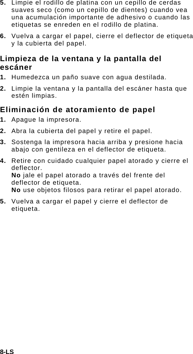 8-LS 5.  Limpie el rodillo de platina con un cepillo de cerdas suaves seco (como un cepillo de dientes) cuando vea una acumulación importante de adhesivo o cuando las etiquetas se enreden en el rodillo de platina. 6.  Vuelva a cargar el papel, cierre el deflector de etiqueta y la cubierta del papel. Limpieza de la ventana y la pantalla del escáner 1.  Humedezca un paño suave con agua destilada. 2.  Limpie la ventana y la pantalla del escáner hasta que estén limpias. Eliminación de atoramiento de papel 1.  Apague la impresora. 2.  Abra la cubierta del papel y retire el papel. 3.  Sostenga la impresora hacia arriba y presione hacia abajo con gentileza en el deflector de etiqueta. 4.  Retire con cuidado cualquier papel atorado y cierre el deflector.  No jale el papel atorado a través del frente del deflector de etiqueta.  No use objetos filosos para retirar el papel atorado. 5.  Vuelva a cargar el papel y cierre el deflector de etiqueta. 