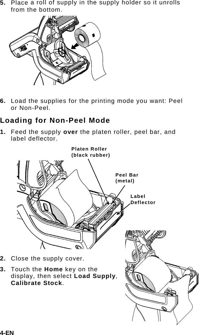 5.  Place a roll of supply in the supply holder so it unrolls from the bottom.  6.  Load the supplies for the printing mode you want: Peel or Non-Peel. Loading for Non-Peel Mode 1.  Feed the supply over the platen roller, peel bar, and label deflector.  Platen Roller (black rubber) 4-EN 2.  Close the supply cover. 3.  Touch the Home key on the display, then select Load Supply, Calibrate Stock. Peel Bar (metal) Label Deflector 