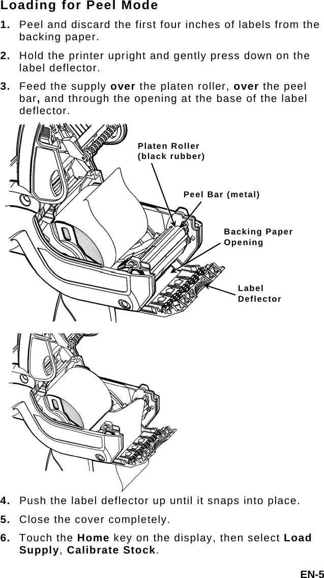 Loading for Peel Mode 1.  Peel and discard the first four inches of labels from the backing paper. 2.  Hold the printer upright and gently press down on the label deflector. 3.  Feed the supply over the platen roller, over the peel bar, and through the opening at the base of the label deflector. EN-5 4.  Push the label deflector up until it snaps into place. 5.  Close the cover completely. 6.  Touch the Home key on the display, then select Load Supply, Calibrate Stock. Label Deflector Backing Paper Opening Peel Bar (metal)Platen Roller (black rubber) 