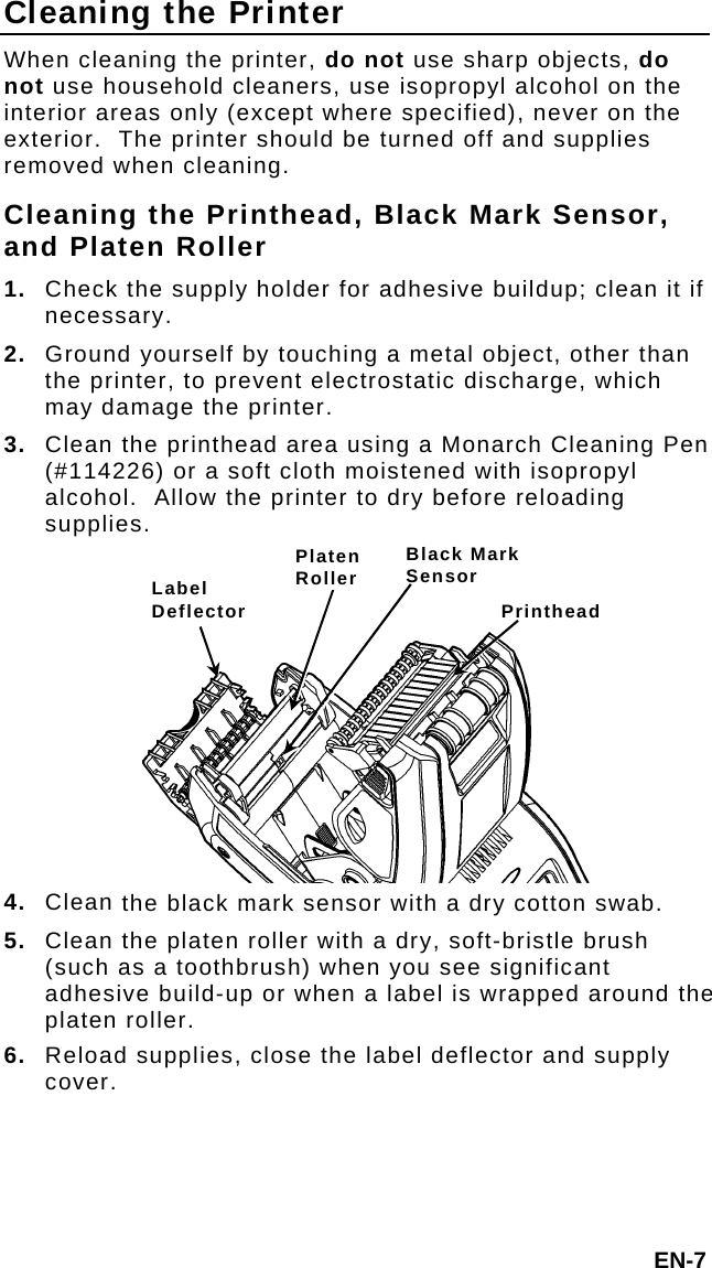 Cleaning the Printer When cleaning the printer, do not use sharp objects, do not use household cleaners, use isopropyl alcohol on the interior areas only (except where specified), never on the exterior.  The printer should be turned off and supplies removed when cleaning. Cleaning the Printhead, Black Mark Sensor, and Platen Roller 1.  Check the supply holder for adhesive buildup; clean it if necessary. 2.  Ground yourself by touching a metal object, other than the printer, to prevent electrostatic discharge, which may damage the printer. 3.  Clean the printhead area using a Monarch Cleaning Pen (#114226) or a soft cloth moistened with isopropyl alcohol.  Allow the printer to dry before reloading supplies. Black Mark SensorPlaten Roller Label Deflector Printhead 4.  Clean the black mark sensor with a dry cotton swab. 5.  Clean the platen roller with a dry, soft-bristle brush (such as a toothbrush) when you see significant adhesive build-up or when a label is wrapped around the platen roller. 6.  Reload supplies, close the label deflector and supply cover. EN-7 