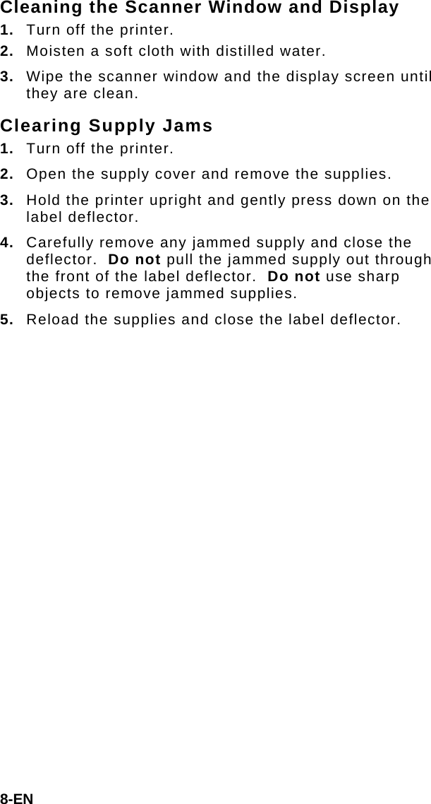 8-EN Cleaning the Scanner Window and Display 1.  Turn off the printer. 2.  Moisten a soft cloth with distilled water. 3.  Wipe the scanner window and the display screen until they are clean. Clearing Supply Jams 1.  Turn off the printer. 2.  Open the supply cover and remove the supplies. 3.  Hold the printer upright and gently press down on the label deflector. 4.  Carefully remove any jammed supply and close the deflector.  Do not pull the jammed supply out through the front of the label deflector.  Do not use sharp objects to remove jammed supplies. 5.  Reload the supplies and close the label deflector. 