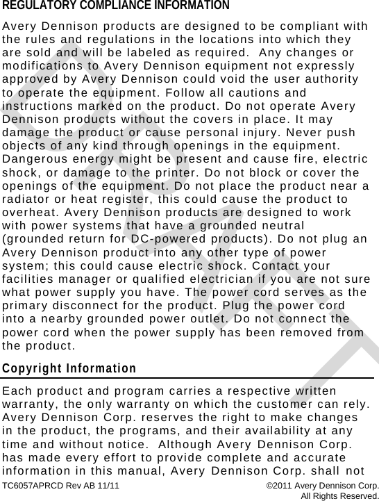 TC6057APRCD Rev AB 11/11  ©2011 Avery Dennison Corp.  All Rights Reserved. REGULATORY COMPLIANCE INFORMATION Avery Dennison products are designed to be compliant with the rules and regulations in the locations into which they are sold and will be labeled as required.  Any changes or modifications to Avery Dennison equipment not expressly approved by Avery Dennison could void the user authority to operate the equipment. Follow all cautions and instructions marked on the product. Do not operate Avery Dennison products without the covers in place. It may damage the product or cause personal injury. Never push objects of any kind through openings in the equipment. Dangerous energy might be present and cause fire, electric shock, or damage to the printer. Do not block or cover the openings of the equipment. Do not place the product near a radiator or heat register, this could cause the product to overheat. Avery Dennison products are designed to work with power systems that have a grounded neutral (grounded return for DC-powered products). Do not plug an Avery Dennison product into any other type of power system; this could cause electric shock. Contact your facilities manager or qualified electrician if you are not sure what power supply you have. The power cord serves as the primary disconnect for the product. Plug the power cord into a nearby grounded power outlet. Do not connect the power cord when the power supply has been removed from the product. Copyright Information Each product and program carries a respective written warranty, the only warranty on which the customer can rely.  Avery Dennison Corp. reserves the right to make changes in the product, the programs, and their availability at any time and without notice.  Although Avery Dennison Corp. has made every effort to provide complete and accurate information in this manual, Avery Dennison Corp. shall not DRAFT