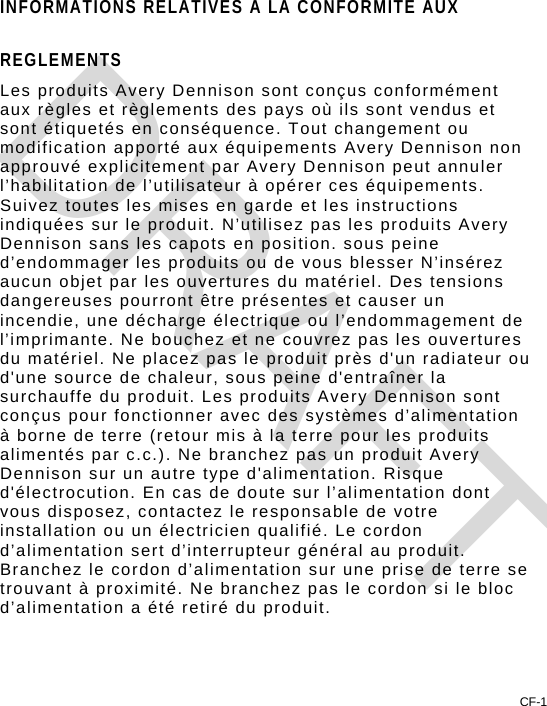 CF-1 INFORMATIONS RELATIVES A LA CONFORMITE AUX REGLEMENTS Les produits Avery Dennison sont conçus conformément aux règles et règlements des pays où ils sont vendus et sont étiquetés en conséquence. Tout changement ou modification apporté aux équipements Avery Dennison non approuvé explicitement par Avery Dennison peut annuler l’habilitation de l’utilisateur à opérer ces équipements. Suivez toutes les mises en garde et les instructions indiquées sur le produit. N’utilisez pas les produits Avery Dennison sans les capots en position. sous peine d’endommager les produits ou de vous blesser N’insérez aucun objet par les ouvertures du matériel. Des tensions dangereuses pourront être présentes et causer un incendie, une décharge électrique ou l’endommagement de l’imprimante. Ne bouchez et ne couvrez pas les ouvertures du matériel. Ne placez pas le produit près d&apos;un radiateur ou d&apos;une source de chaleur, sous peine d&apos;entraîner la surchauffe du produit. Les produits Avery Dennison sont conçus pour fonctionner avec des systèmes d’alimentation à borne de terre (retour mis à la terre pour les produits alimentés par c.c.). Ne branchez pas un produit Avery Dennison sur un autre type d&apos;alimentation. Risque d&apos;électrocution. En cas de doute sur l’alimentation dont vous disposez, contactez le responsable de votre installation ou un électricien qualifié. Le cordon d’alimentation sert d’interrupteur général au produit. Branchez le cordon d’alimentation sur une prise de terre se trouvant à proximité. Ne branchez pas le cordon si le bloc d’alimentation a été retiré du produit. DRAFT