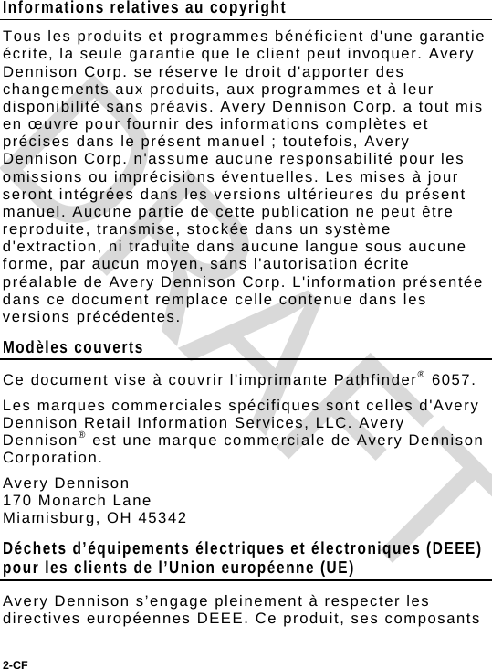 2-CF  Informations relatives au copyright Tous les produits et programmes bénéficient d&apos;une garantie écrite, la seule garantie que le client peut invoquer. Avery Dennison Corp. se réserve le droit d&apos;apporter des changements aux produits, aux programmes et à leur disponibilité sans préavis. Avery Dennison Corp. a tout mis en œuvre pour fournir des informations complètes et précises dans le présent manuel ; toutefois, Avery Dennison Corp. n&apos;assume aucune responsabilité pour les omissions ou imprécisions éventuelles. Les mises à jour seront intégrées dans les versions ultérieures du présent manuel. Aucune partie de cette publication ne peut être reproduite, transmise, stockée dans un système d&apos;extraction, ni traduite dans aucune langue sous aucune forme, par aucun moyen, sans l&apos;autorisation écrite préalable de Avery Dennison Corp. L&apos;information présentée dans ce document remplace celle contenue dans les versions précédentes. Modèles couverts Ce document vise à couvrir l&apos;imprimante Pathfinder® 6057. Les marques commerciales spécifiques sont celles d&apos;Avery Dennison Retail Information Services, LLC. Avery Dennison® est une marque commerciale de Avery Dennison Corporation. Avery Dennison 170 Monarch Lane  Miamisburg, OH 45342 Déchets d’équipements électriques et électroniques (DEEE) pour les clients de l’Union européenne (UE)  Avery Dennison s’engage pleinement à respecter les directives européennes DEEE. Ce produit, ses composants DRAFT