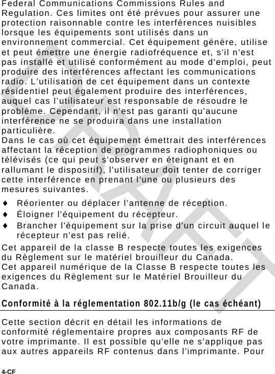 4-CF  Federal Communications Commissions Rules and Regulation. Ces limites ont été prévues pour assurer une protection raisonnable contre les interférences nuisibles lorsque les équipements sont utilisés dans un environnement commercial. Cet équipement génère, utilise et peut émettre une énergie radiofréquence et, s&apos;il n&apos;est pas installé et utilisé conformément au mode d&apos;emploi, peut produire des interférences affectant les communications radio. L’utilisation de cet équipement dans un contexte résidentiel peut également produire des interférences, auquel cas l’utilisateur est responsable de résoudre le problème. Cependant, il n&apos;est pas garanti qu&apos;aucune interférence ne se produira dans une installation particulière. Dans le cas où cet équipement émettrait des interférences affectant la réception de programmes radiophoniques ou télévisés (ce qui peut s&apos;observer en éteignant et en rallumant le dispositif), l&apos;utilisateur doit tenter de corriger cette interférence en prenant l&apos;une ou plusieurs des mesures suivantes.  Réorienter ou déplacer l&apos;antenne de réception.  Éloigner l&apos;équipement du récepteur.  Brancher l&apos;équipement sur la prise d&apos;un circuit auquel le récepteur n&apos;est pas relié. Cet appareil de la classe B respecte toutes les exigences du Règlement sur le matériel brouilleur du Canada. Cet appareil numérique de la Classe B respecte toutes les exigences du Règlement sur le Matériel Brouilleur du Canada. Conformité à la réglementation 802.11b/g (le cas échéant) Cette section décrit en détail les informations de conformité réglementaire propres aux composants RF de votre imprimante. Il est possible qu&apos;elle ne s&apos;applique pas aux autres appareils RF contenus dans l&apos;imprimante. Pour DRAFT