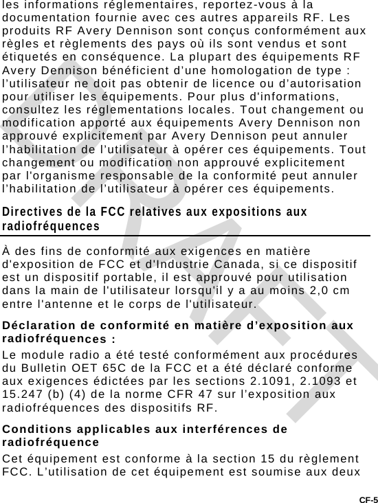 CF-5 les informations réglementaires, reportez-vous à la documentation fournie avec ces autres appareils RF. Les produits RF Avery Dennison sont conçus conformément aux règles et règlements des pays où ils sont vendus et sont étiquetés en conséquence. La plupart des équipements RF Avery Dennison bénéficient d’une homologation de type : l’utilisateur ne doit pas obtenir de licence ou d’autorisation pour utiliser les équipements. Pour plus d&apos;informations, consultez les réglementations locales. Tout changement ou modification apporté aux équipements Avery Dennison non approuvé explicitement par Avery Dennison peut annuler l’habilitation de l’utilisateur à opérer ces équipements. Tout changement ou modification non approuvé explicitement par l&apos;organisme responsable de la conformité peut annuler l’habilitation de l’utilisateur à opérer ces équipements.  Directives de la FCC relatives aux expositions aux radiofréquences À des fins de conformité aux exigences en matière d&apos;exposition de FCC et d&apos;Industrie Canada, si ce dispositif est un dispositif portable, il est approuvé pour utilisation dans la main de l&apos;utilisateur lorsqu&apos;il y a au moins 2,0 cm entre l&apos;antenne et le corps de l&apos;utilisateur. Déclaration de conformité en matière d’exposition aux radiofréquences : Le module radio a été testé conformément aux procédures du Bulletin OET 65C de la FCC et a été déclaré conforme aux exigences édictées par les sections 2.1091, 2.1093 et 15.247 (b) (4) de la norme CFR 47 sur l’exposition aux radiofréquences des dispositifs RF. Conditions applicables aux interférences de radiofréquence Cet équipement est conforme à la section 15 du règlement FCC. L’utilisation de cet équipement est soumise aux deux DRAFT