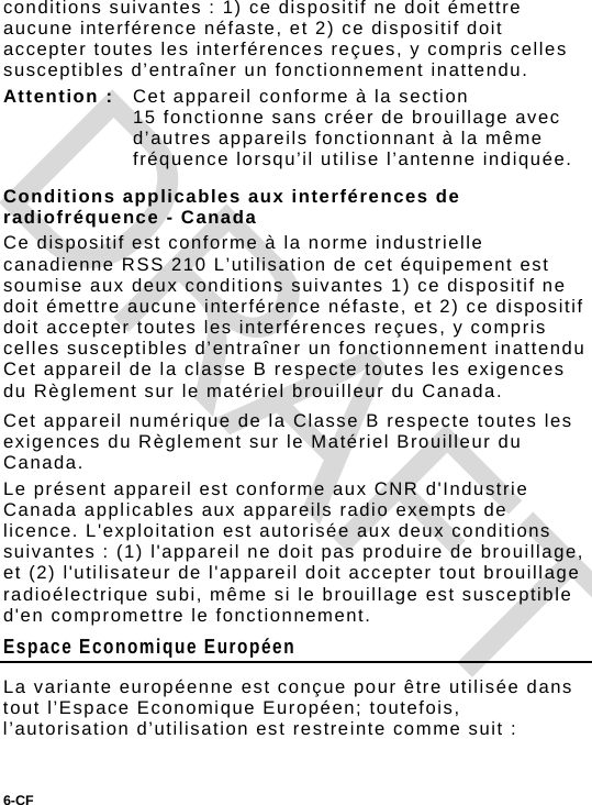 6-CF  conditions suivantes : 1) ce dispositif ne doit émettre aucune interférence néfaste, et 2) ce dispositif doit accepter toutes les interférences reçues, y compris celles susceptibles d’entraîner un fonctionnement inattendu. Attention :  Cet appareil conforme à la section 15 fonctionne sans créer de brouillage avec d’autres appareils fonctionnant à la même fréquence lorsqu’il utilise l’antenne indiquée. Conditions applicables aux interférences de radiofréquence - Canada Ce dispositif est conforme à la norme industrielle canadienne RSS 210 L’utilisation de cet équipement est soumise aux deux conditions suivantes 1) ce dispositif ne doit émettre aucune interférence néfaste, et 2) ce dispositif doit accepter toutes les interférences reçues, y compris celles susceptibles d’entraîner un fonctionnement inattendu  Cet appareil de la classe B respecte toutes les exigences du Règlement sur le matériel brouilleur du Canada. Cet appareil numérique de la Classe B respecte toutes les exigences du Règlement sur le Matériel Brouilleur du Canada. Le présent appareil est conforme aux CNR d&apos;Industrie Canada applicables aux appareils radio exempts de licence. L&apos;exploitation est autorisée aux deux conditions suivantes : (1) l&apos;appareil ne doit pas produire de brouillage, et (2) l&apos;utilisateur de l&apos;appareil doit accepter tout brouillage radioélectrique subi, même si le brouillage est susceptible d&apos;en compromettre le fonctionnement. Espace Economique Européen La variante européenne est conçue pour être utilisée dans tout l’Espace Economique Européen; toutefois, l’autorisation d’utilisation est restreinte comme suit : DRAFT