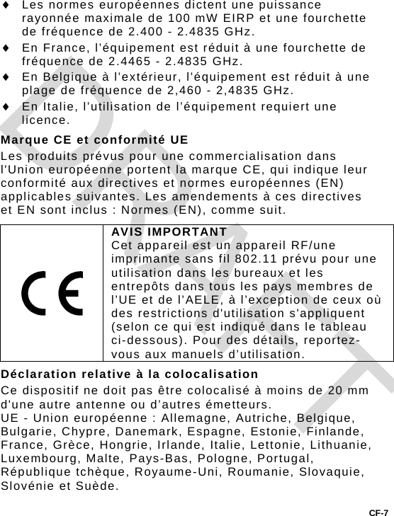  Les normes européennes dictent une puissance rayonnée maximale de 100 mW EIRP et une fourchette de fréquence de 2.400 - 2.4835 GHz.  En France, l’équipement est réduit à une fourchette de fréquence de 2.4465 - 2.4835 GHz.  En Belgique à l’extérieur, l’équipement est réduit à une plage de fréquence de 2,460 - 2,4835 GHz.  En Italie, l’utilisation de l’équipement requiert une licence. Marque CE et conformité UE Les produits prévus pour une commercialisation dans l&apos;Union européenne portent la marque CE, qui indique leur conformité aux directives et normes européennes (EN) applicables suivantes. Les amendements à ces directives et EN sont inclus : Normes (EN), comme suit.  AVIS IMPORTANT Cet appareil est un appareil RF/une imprimante sans fil 802.11 prévu pour une utilisation dans les bureaux et les entrepôts dans tous les pays membres de l’UE et de l’AELE, à l’exception de ceux où des restrictions d&apos;utilisation s&apos;appliquent (selon ce qui est indiqué dans le tableau ci-dessous). Pour des détails, reportez-vous aux manuels d’utilisation. Déclaration relative à la colocalisation Ce dispositif ne doit pas être colocalisé à moins de 20 mm d&apos;une autre antenne ou d’autres émetteurs. UE - Union européenne : Allemagne, Autriche, Belgique, Bulgarie, Chypre, Danemark, Espagne, Estonie, Finlande, France, Grèce, Hongrie, Irlande, Italie, Lettonie, Lithuanie, Luxembourg, Malte, Pays-Bas, Pologne, Portugal, République tchèque, Royaume-Uni, Roumanie, Slovaquie, Slovénie et Suède. CF-7 DRAFT