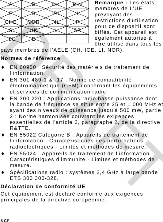  Remarque : Les états membres de L&apos;UE prévoyant des restrictions d&apos;utilisation pour ce dispositif sont biffés. Cet appareil est également autorisé à être utilisé dans tous les pays membres de l’AELE (CH, ICE, LI, NOR). A B DK FIN F D IRL I CHE NOR  NL  P S UK L SR ISL E     Normes de référence  EN 60950 : Sécurité des matériels de traitement de l&apos;information.  EN 301 489-1 &amp; -17 : Norme de compatibilité électromagnétique (CEM) concernant les équipements et services de communication radio.  EN 300 220 : Applications radio basse-puissance dont la bande de fréquence se situe entre 25 et 1 000 MHz et ayant des niveaux de puissance jusqu&apos;à 500 mW, partie 2 : Norme harmonisée couvrant les exigences essentielles de l&apos;article 3, paragraphe 2, de la directive R&amp;TTE.  EN 55022 Catégorie B : Appareils de traitement de l&apos;information - Caractéristiques des perturbations radioélectriques - Limites et méthodes de mesure.  EN 55024 : Appareils de traitement de l&apos;information - Caractéristiques d&apos;immunité - Limites et méthodes de mesure.  Spécifications radio : systèmes 2,4 GHz à large bande ETS 300 300-328. Déclaration de conformité UE Cet équipement est déclaré conforme aux exigences principales de la directive européenne. 8-CF  DRAFT