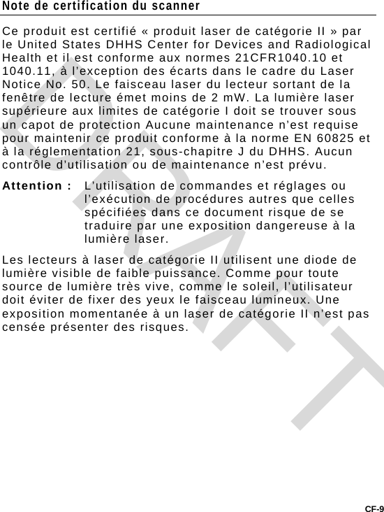 CF-9 Note de certification du scanner Ce produit est certifié « produit laser de catégorie II » par le United States DHHS Center for Devices and Radiological Health et il est conforme aux normes 21CFR1040.10 et 1040.11, à l’exception des écarts dans le cadre du Laser Notice No. 50. Le faisceau laser du lecteur sortant de la fenêtre de lecture émet moins de 2 mW. La lumière laser supérieure aux limites de catégorie I doit se trouver sous un capot de protection Aucune maintenance n’est requise pour maintenir ce produit conforme à la norme EN 60825 et à la réglementation 21, sous-chapitre J du DHHS. Aucun contrôle d’utilisation ou de maintenance n’est prévu. Attention :   L’utilisation de commandes et réglages ou l’exécution de procédures autres que celles spécifiées dans ce document risque de se traduire par une exposition dangereuse à la lumière laser.  Les lecteurs à laser de catégorie II utilisent une diode de lumière visible de faible puissance. Comme pour toute source de lumière très vive, comme le soleil, l’utilisateur doit éviter de fixer des yeux le faisceau lumineux. Une exposition momentanée à un laser de catégorie II n’est pas censée présenter des risques.   DRAFT