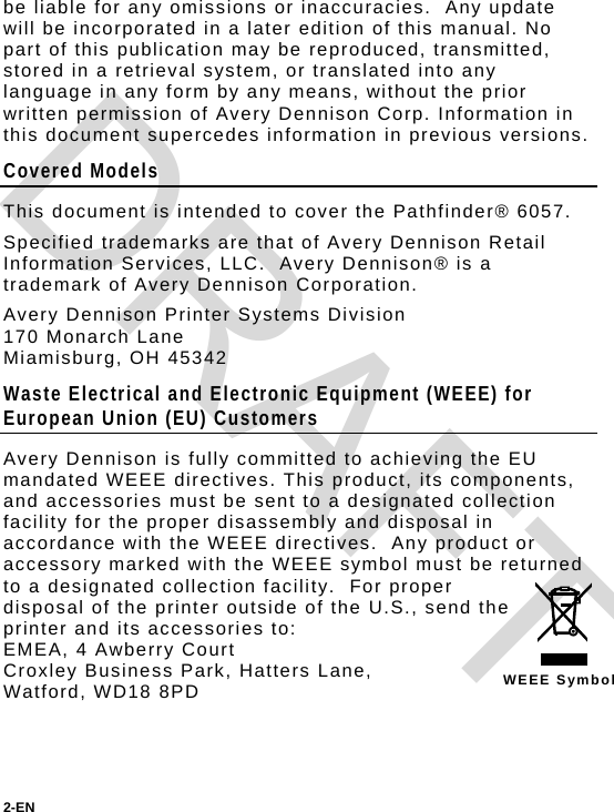 be liable for any omissions or inaccuracies.  Any update will be incorporated in a later edition of this manual. No part of this publication may be reproduced, transmitted, stored in a retrieval system, or translated into any language in any form by any means, without the prior written permission of Avery Dennison Corp. Information in this document supercedes information in previous versions. Covered Models This document is intended to cover the Pathfinder® 6057. Specified trademarks are that of Avery Dennison Retail Information Services, LLC.  Avery Dennison® is a trademark of Avery Dennison Corporation. Avery Dennison Printer Systems Division 170 Monarch Lane Miamisburg, OH 45342 Waste Electrical and Electronic Equipment (WEEE) for European Union (EU) Customers  WEEE Symbol Avery Dennison is fully committed to achieving the EU mandated WEEE directives. This product, its components, and accessories must be sent to a designated collection facility for the proper disassembly and disposal in accordance with the WEEE directives.  Any product or accessory marked with the WEEE symbol must be returned to a designated collection facility.  For proper disposal of the printer outside of the U.S., send the printer and its accessories to: EMEA, 4 Awberry Court  Croxley Business Park, Hatters Lane, Watford, WD18 8PD 2-EN  DRAFT