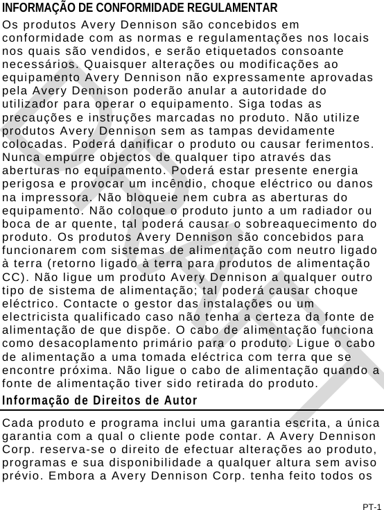 PT-1 INFORMAÇÃO DE CONFORMIDADE REGULAMENTAR Os produtos Avery Dennison são concebidos em conformidade com as normas e regulamentações nos locais nos quais são vendidos, e serão etiquetados consoante necessários. Quaisquer alterações ou modificações ao equipamento Avery Dennison não expressamente aprovadas pela Avery Dennison poderão anular a autoridade do utilizador para operar o equipamento. Siga todas as precauções e instruções marcadas no produto. Não utilize produtos Avery Dennison sem as tampas devidamente colocadas. Poderá danificar o produto ou causar ferimentos. Nunca empurre objectos de qualquer tipo através das aberturas no equipamento. Poderá estar presente energia perigosa e provocar um incêndio, choque eléctrico ou danos na impressora. Não bloqueie nem cubra as aberturas do equipamento. Não coloque o produto junto a um radiador ou boca de ar quente, tal poderá causar o sobreaquecimento do produto. Os produtos Avery Dennison são concebidos para funcionarem com sistemas de alimentação com neutro ligado à terra (retorno ligado à terra para produtos de alimentação CC). Não ligue um produto Avery Dennison a qualquer outro tipo de sistema de alimentação; tal poderá causar choque eléctrico. Contacte o gestor das instalações ou um electricista qualificado caso não tenha a certeza da fonte de alimentação de que dispõe. O cabo de alimentação funciona como desacoplamento primário para o produto. Ligue o cabo de alimentação a uma tomada eléctrica com terra que se encontre próxima. Não ligue o cabo de alimentação quando a fonte de alimentação tiver sido retirada do produto. Informação de Direitos de Autor Cada produto e programa inclui uma garantia escrita, a única garantia com a qual o cliente pode contar. A Avery Dennison Corp. reserva-se o direito de efectuar alterações ao produto, programas e sua disponibilidade a qualquer altura sem aviso prévio. Embora a Avery Dennison Corp. tenha feito todos os DRAFT