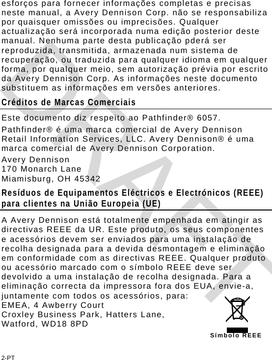 esforços para fornecer informações completas e precisas neste manual, a Avery Dennison Corp. não se responsabiliza por quaisquer omissões ou imprecisões. Qualquer actualização será incorporada numa edição posterior deste manual. Nenhuma parte desta publicação pderá ser reproduzida, transmitida, armazenada num sistema de recuperação, ou traduzida para qualquer idioma em qualquer forma, por qualquer meio, sem autorização prévia por escrito da Avery Dennison Corp. As informações neste documento substituem as informações em versões anteriores. Créditos de Marcas Comerciais Este documento diz respeito ao Pathfinder® 6057. Pathfinder® é uma marca comercial de Avery Dennison Retail Information Services, LLC. Avery Dennison® é uma marca comercial de Avery Dennison Corporation. Avery Dennison  170 Monarch Lane Miamisburg, OH 45342 Resíduos de Equipamentos Eléctricos e Electrónicos (REEE) para clientes na União Europeia (UE)  A Avery Dennison está totalmente empenhada em atingir as directivas REEE da UR. Este produto, os seus componentes e acessórios devem ser enviados para uma instalação de recolha designada para a devida desmontagem e eliminação em conformidade com as directivas REEE. Qualquer produto ou acessório marcado com o símbolo REEE deve ser devolvido a uma instalação de recolha designada. Para a eliminação correcta da impressora fora dos EUA, envie-a, juntamente com todos os acessórios, para: EMEA, 4 Awberry Court  Croxley Business Park, Hatters Lane, Watford, WD18 8PD Símbolo REEE2-PT DRAFT