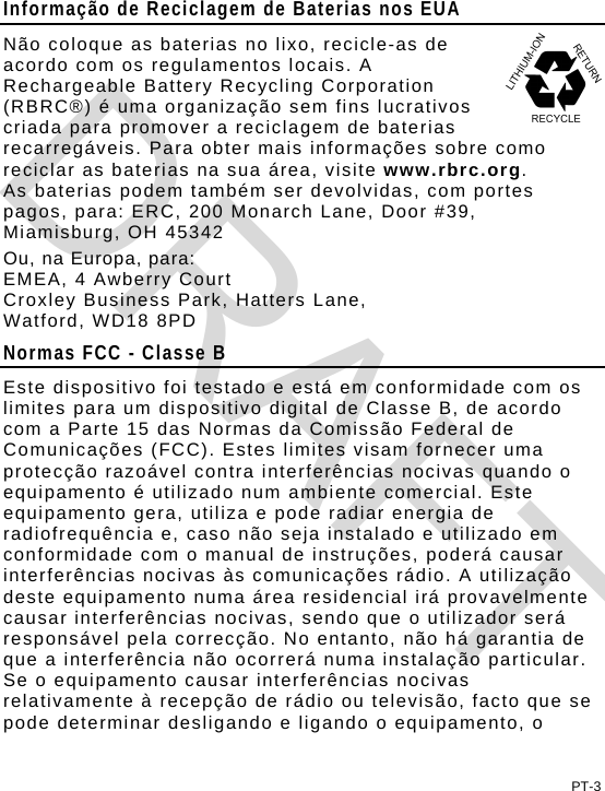 Informação de Reciclagem de Baterias nos EUA Não coloque as baterias no lixo, recicle-as de acordo com os regulamentos locais. A Rechargeable Battery Recycling Corporation (RBRC®) é uma organização sem fins lucrativos criada para promover a reciclagem de baterias recarregáveis. Para obter mais informações sobre como reciclar as baterias na sua área, visite www.rbrc.org.  As baterias podem também ser devolvidas, com portes pagos, para: ERC, 200 Monarch Lane, Door #39, Miamisburg, OH 45342 Ou, na Europa, para: EMEA, 4 Awberry Court  Croxley Business Park, Hatters Lane, Watford, WD18 8PD Normas FCC - Classe B Este dispositivo foi testado e está em conformidade com os limites para um dispositivo digital de Classe B, de acordo com a Parte 15 das Normas da Comissão Federal de Comunicações (FCC). Estes limites visam fornecer uma protecção razoável contra interferências nocivas quando o equipamento é utilizado num ambiente comercial. Este equipamento gera, utiliza e pode radiar energia de radiofrequência e, caso não seja instalado e utilizado em conformidade com o manual de instruções, poderá causar interferências nocivas às comunicações rádio. A utilização deste equipamento numa área residencial irá provavelmente causar interferências nocivas, sendo que o utilizador será responsável pela correcção. No entanto, não há garantia de que a interferência não ocorrerá numa instalação particular. Se o equipamento causar interferências nocivas relativamente à recepção de rádio ou televisão, facto que se pode determinar desligando e ligando o equipamento, o PT-3 DRAFT