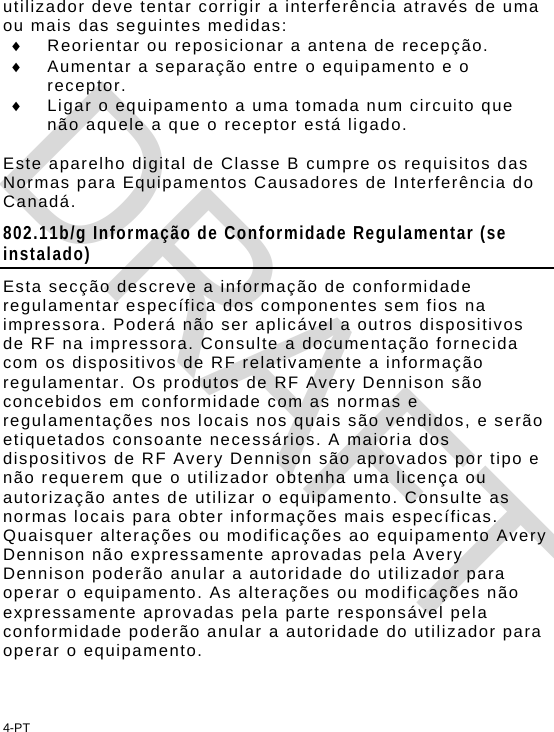 4-PT utilizador deve tentar corrigir a interferência através de uma ou mais das seguintes medidas:   Reorientar ou reposicionar a antena de recepção.   Aumentar a separação entre o equipamento e o receptor.   Ligar o equipamento a uma tomada num circuito que não aquele a que o receptor está ligado.  Este aparelho digital de Classe B cumpre os requisitos das Normas para Equipamentos Causadores de Interferência do Canadá.  802.11b/g Informação de Conformidade Regulamentar (se instalado) Esta secção descreve a informação de conformidade regulamentar específica dos componentes sem fios na impressora. Poderá não ser aplicável a outros dispositivos de RF na impressora. Consulte a documentação fornecida com os dispositivos de RF relativamente a informação regulamentar. Os produtos de RF Avery Dennison são concebidos em conformidade com as normas e regulamentações nos locais nos quais são vendidos, e serão etiquetados consoante necessários. A maioria dos dispositivos de RF Avery Dennison são aprovados por tipo e não requerem que o utilizador obtenha uma licença ou autorização antes de utilizar o equipamento. Consulte as normas locais para obter informações mais específicas. Quaisquer alterações ou modificações ao equipamento Avery Dennison não expressamente aprovadas pela Avery Dennison poderão anular a autoridade do utilizador para operar o equipamento. As alterações ou modificações não expressamente aprovadas pela parte responsável pela conformidade poderão anular a autoridade do utilizador para operar o equipamento. DRAFT