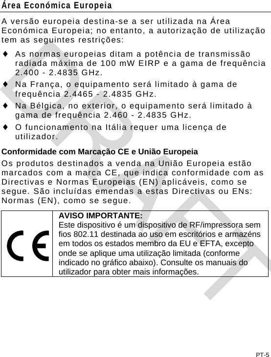 Área Económica Europeia A versão europeia destina-se a ser utilizada na Área Económica Europeia; no entanto, a autorização de utilização tem as seguintes restrições:  As normas europeias ditam a potência de transmissão radiada máxima de 100 mW EIRP e a gama de frequência 2.400 - 2.4835 GHz.  Na França, o equipamento será limitado à gama de frequência 2.4465 - 2.4835 GHz.  Na Bélgica, no exterior, o equipamento será limitado à gama de frequência 2.460 - 2.4835 GHz.  O funcionamento na Itália requer uma licença de utilizador. Conformidade com Marcação CE e União Europeia Os produtos destinados a venda na União Europeia estão marcados com a marca CE, que indica conformidade com as Directivas e Normas Europeias (EN) aplicáveis, como se segue. São incluídas emendas a estas Directivas ou ENs: Normas (EN), como se segue.  AVISO IMPORTANTE: Este dispositivo é um dispositivo de RF/impressora sem fios 802.11 destinada ao uso em escritórios e armazéns em todos os estados membro da EU e EFTA, excepto onde se aplique uma utilização limitada (conforme indicado no gráfico abaixo). Consulte os manuais do utilizador para obter mais informações.  PT-5 DRAFT