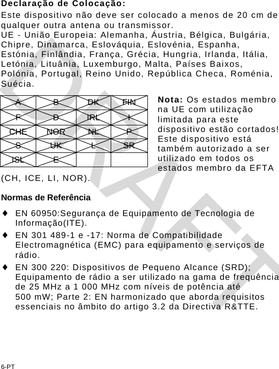 Declaração de Colocação: Este dispositivo não deve ser colocado a menos de 20 cm de qualquer outra antena ou transmissor. UE - União Europeia: Alemanha, Áustria, Bélgica, Bulgária, Chipre, Dinamarca, Eslováquia, Eslovénia, Espanha, Estónia, Finlândia, França, Grécia, Hungria, Irlanda, Itália, Letónia, Lituânia, Luxemburgo, Malta, Países Baixos, Polónia, Portugal, Reino Unido, República Checa, Roménia, Suécia.  Nota: Os estados membro na UE com utilização limitada para este dispositivo estão cortados! Este dispositivo está também autorizado a ser utilizado em todos os estados membro da EFTA (CH, ICE, LI, NOR). A B DK FIN F D IRL I CHE NOR  NL  P S UK L SR ISL E      Normas de Referência  EN 60950:Segurança de Equipamento de Tecnologia de Informação(ITE).  EN 301 489-1 e -17: Norma de Compatibilidade Electromagnética (EMC) para equipamento e serviços de rádio.  EN 300 220: Dispositivos de Pequeno Alcance (SRD); Equipamento de rádio a ser utilizado na gama de frequência de 25 MHz a 1 000 MHz com níveis de potência até 500 mW; Parte 2: EN harmonizado que aborda requisitos essenciais no âmbito do artigo 3.2 da Directiva R&amp;TTE. 6-PT DRAFT