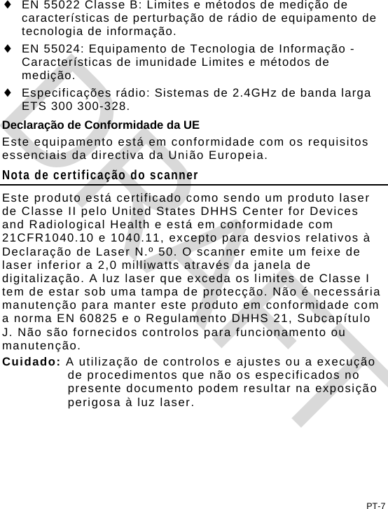 PT-7  EN 55022 Classe B: Limites e métodos de medição de características de perturbação de rádio de equipamento de tecnologia de informação.  EN 55024: Equipamento de Tecnologia de Informação - Características de imunidade Limites e métodos de medição.  Especificações rádio: Sistemas de 2.4GHz de banda larga ETS 300 300-328. Declaração de Conformidade da UE Este equipamento está em conformidade com os requisitos essenciais da directiva da União Europeia. Nota de certificação do scanner Este produto está certificado como sendo um produto laser de Classe II pelo United States DHHS Center for Devices and Radiological Health e está em conformidade com 21CFR1040.10 e 1040.11, excepto para desvios relativos à Declaração de Laser N.º 50. O scanner emite um feixe de laser inferior a 2,0 milliwatts através da janela de digitalização. A luz laser que exceda os limites de Classe I tem de estar sob uma tampa de protecção. Não é necessária manutenção para manter este produto em conformidade com a norma EN 60825 e o Regulamento DHHS 21, Subcapítulo J. Não são fornecidos controlos para funcionamento ou manutenção. Cuidado: A utilização de controlos e ajustes ou a execução de procedimentos que não os especificados no presente documento podem resultar na exposição perigosa à luz laser. DRAFT