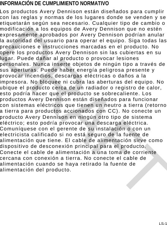 LS-1 INFORMACIÓN DE CUMPLIMIENTO NORMATIVO Los productos Avery Dennison están diseñados para cumplir con las reglas y normas de los lugares donde se venden y se etiquetarán según sea necesario. Cualquier tipo de cambio o modificación a los equipos de Avery Dennison que no estén expresamente aprobados por Avery Dennison podrían anular la autoridad del usuario para operar el equipo. Siga todas las precauciones e instrucciones marcadas en el producto. No opere los productos Avery Dennison sin las cubiertas en su lugar. Puede dañar al producto o provocar lesiones personales. Nunca inserte objetos de ningún tipo a través de sus aperturas. Puede haber energía peligrosa presente y provocar incendios, descargas eléctricas o daños a la impresora. No bloquee ni cubra las aberturas del equipo. No ubique el producto cerca de un radiador o registro de calor, esto podría hacer que el producto se sobrecaliente. Los productos Avery Dennison están diseñados para funcionar con sistemas eléctricos que tienen un neutro a tierra (retorno a tierra para productos accionados con CC). No conecte un producto Avery Dennison en ningún otro tipo de sistema eléctrico; esto podría provocar una descarga eléctrica. Comuníquese con el gerente de su instalación o con un electricista calificado si no está seguro de la fuente de alimentación que tiene. El cable de alimentación sirve como dispositivo de desconexión principal para el producto. Conecte el cable de alimentación a una toma de corriente cercana con conexión a tierra. No conecte el cable de alimentación cuando se haya retirado la fuente de alimentación del producto. DRAFT