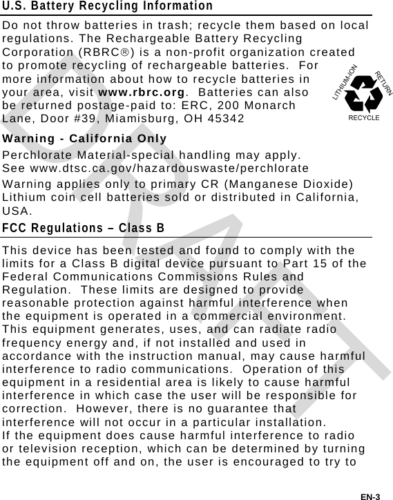 U.S. Battery Recycling Information Do not throw batteries in trash; recycle them based on local regulations. The Rechargeable Battery Recycling Corporation (RBRC) is a non-profit organization created to promote recycling of rechargeable batteries.  For more information about how to recycle batteries in your area, visit www.rbrc.org.  Batteries can also be returned postage-paid to: ERC, 200 Monarch Lane, Door #39, Miamisburg, OH 45342 Warning - California Only Perchlorate Material-special handling may apply. See www.dtsc.ca.gov/hazardouswaste/perchlorate Warning applies only to primary CR (Manganese Dioxide) Lithium coin cell batteries sold or distributed in California, USA. FCC Regulations – Class B This device has been tested and found to comply with the limits for a Class B digital device pursuant to Part 15 of the Federal Communications Commissions Rules and Regulation.  These limits are designed to provide reasonable protection against harmful interference when the equipment is operated in a commercial environment.  This equipment generates, uses, and can radiate radio frequency energy and, if not installed and used in accordance with the instruction manual, may cause harmful interference to radio communications.  Operation of this equipment in a residential area is likely to cause harmful interference in which case the user will be responsible for correction.  However, there is no guarantee that interference will not occur in a particular installation. If the equipment does cause harmful interference to radio or television reception, which can be determined by turning the equipment off and on, the user is encouraged to try to EN-3 DRAFT