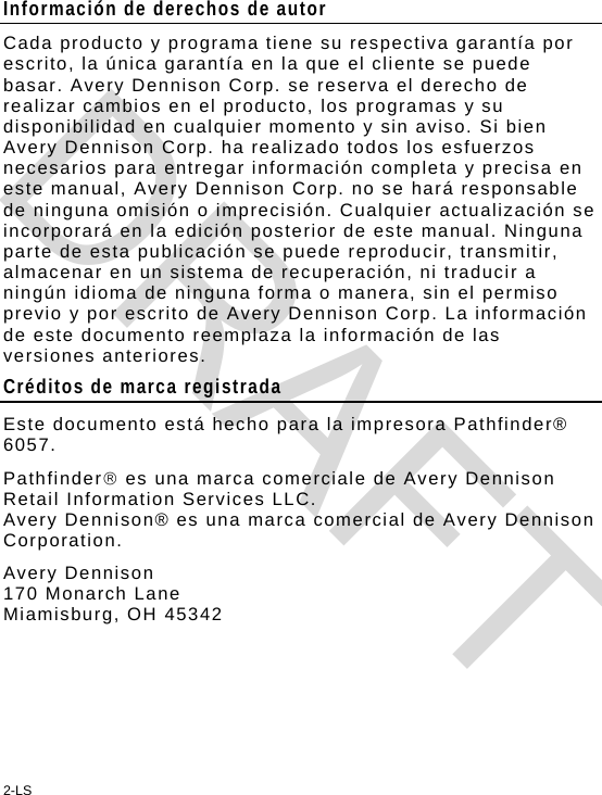 2-LS Información de derechos de autor Cada producto y programa tiene su respectiva garantía por escrito, la única garantía en la que el cliente se puede basar. Avery Dennison Corp. se reserva el derecho de realizar cambios en el producto, los programas y su disponibilidad en cualquier momento y sin aviso. Si bien Avery Dennison Corp. ha realizado todos los esfuerzos necesarios para entregar información completa y precisa en este manual, Avery Dennison Corp. no se hará responsable de ninguna omisión o imprecisión. Cualquier actualización se incorporará en la edición posterior de este manual. Ninguna parte de esta publicación se puede reproducir, transmitir, almacenar en un sistema de recuperación, ni traducir a ningún idioma de ninguna forma o manera, sin el permiso previo y por escrito de Avery Dennison Corp. La información de este documento reemplaza la información de las versiones anteriores. Créditos de marca registrada Este documento está hecho para la impresora Pathfinder® 6057. Pathfinder es una marca comerciale de Avery Dennison Retail Information Services LLC. Avery Dennison® es una marca comercial de Avery Dennison Corporation. Avery Dennison  170 Monarch Lane Miamisburg, OH 45342 DRAFT