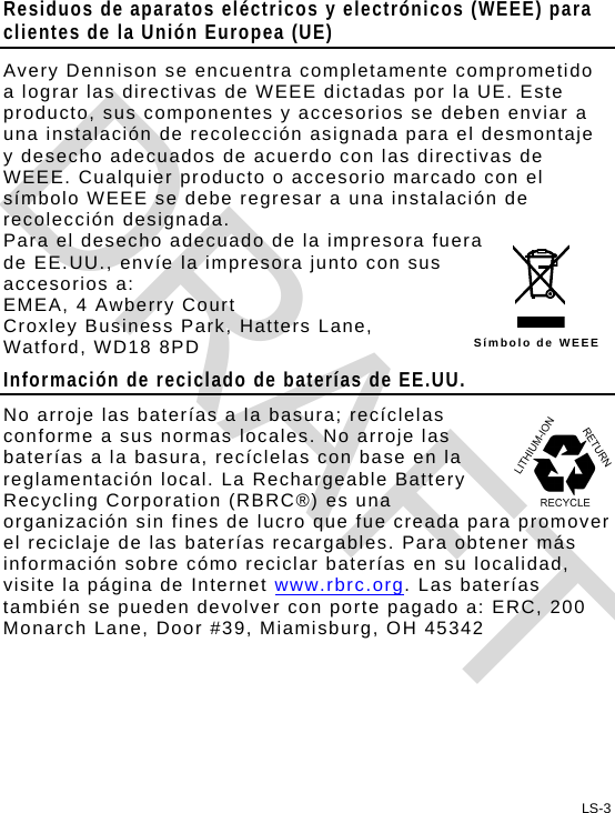 Residuos de aparatos eléctricos y electrónicos (WEEE) para clientes de la Unión Europea (UE) Avery Dennison se encuentra completamente comprometido a lograr las directivas de WEEE dictadas por la UE. Este producto, sus componentes y accesorios se deben enviar a una instalación de recolección asignada para el desmontaje y desecho adecuados de acuerdo con las directivas de WEEE. Cualquier producto o accesorio marcado con el símbolo WEEE se debe regresar a una instalación de recolección designada. LS-3 Símbolo de WEEE Para el desecho adecuado de la impresora fuera de EE.UU., envíe la impresora junto con sus accesorios a: EMEA, 4 Awberry Court  Croxley Business Park, Hatters Lane, Watford, WD18 8PD Información de reciclado de baterías de EE.UU. No arroje las baterías a la basura; recíclelas conforme a sus normas locales. No arroje las baterías a la basura, recíclelas con base en la reglamentación local. La Rechargeable Battery Recycling Corporation (RBRC®) es una organización sin fines de lucro que fue creada para promover el reciclaje de las baterías recargables. Para obtener más información sobre cómo reciclar baterías en su localidad, visite la página de Internet www.rbrc.org. Las baterías también se pueden devolver con porte pagado a: ERC, 200 Monarch Lane, Door #39, Miamisburg, OH 45342  DRAFT