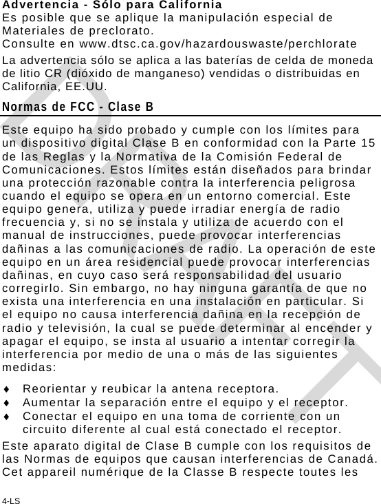 4-LS Advertencia - Sólo para California Es posible que se aplique la manipulación especial de Materiales de preclorato. Consulte en www.dtsc.ca.gov/hazardouswaste/perchlorate La advertencia sólo se aplica a las baterías de celda de moneda de litio CR (dióxido de manganeso) vendidas o distribuidas en California, EE.UU.  Normas de FCC - Clase B Este equipo ha sido probado y cumple con los límites para un dispositivo digital Clase B en conformidad con la Parte 15 de las Reglas y la Normativa de la Comisión Federal de Comunicaciones. Estos límites están diseñados para brindar una protección razonable contra la interferencia peligrosa cuando el equipo se opera en un entorno comercial. Este equipo genera, utiliza y puede irradiar energía de radio frecuencia y, si no se instala y utiliza de acuerdo con el manual de instrucciones, puede provocar interferencias dañinas a las comunicaciones de radio. La operación de este equipo en un área residencial puede provocar interferencias dañinas, en cuyo caso será responsabilidad del usuario corregirlo. Sin embargo, no hay ninguna garantía de que no exista una interferencia en una instalación en particular. Si el equipo no causa interferencia dañina en la recepción de radio y televisión, la cual se puede determinar al encender y apagar el equipo, se insta al usuario a intentar corregir la interferencia por medio de una o más de las siguientes medidas:   Reorientar y reubicar la antena receptora.   Aumentar la separación entre el equipo y el receptor.   Conectar el equipo en una toma de corriente con un circuito diferente al cual está conectado el receptor. Este aparato digital de Clase B cumple con los requisitos de las Normas de equipos que causan interferencias de Canadá.  Cet appareil numérique de la Classe B respecte toutes les DRAFT