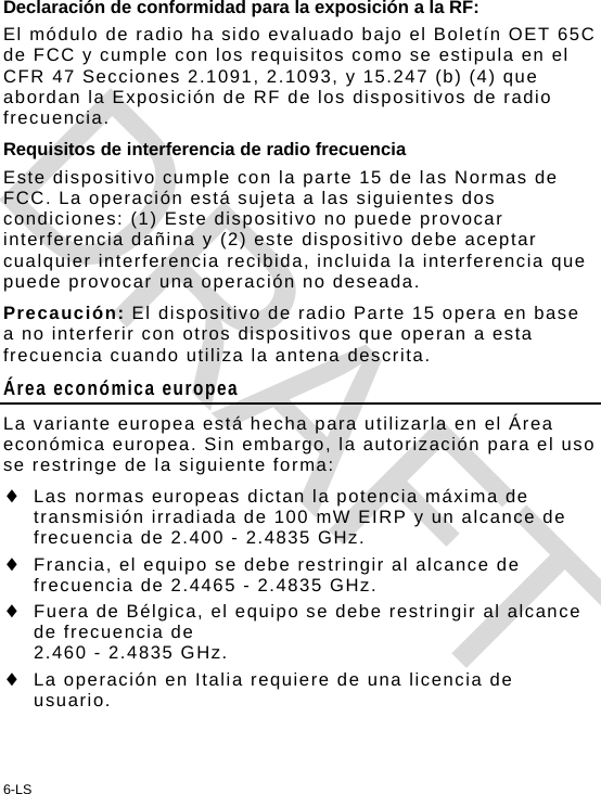 6-LS Declaración de conformidad para la exposición a la RF: El módulo de radio ha sido evaluado bajo el Boletín OET 65C de FCC y cumple con los requisitos como se estipula en el CFR 47 Secciones 2.1091, 2.1093, y 15.247 (b) (4) que abordan la Exposición de RF de los dispositivos de radio frecuencia. Requisitos de interferencia de radio frecuencia Este dispositivo cumple con la parte 15 de las Normas de FCC. La operación está sujeta a las siguientes dos condiciones: (1) Este dispositivo no puede provocar interferencia dañina y (2) este dispositivo debe aceptar cualquier interferencia recibida, incluida la interferencia que puede provocar una operación no deseada. Precaución: El dispositivo de radio Parte 15 opera en base a no interferir con otros dispositivos que operan a esta frecuencia cuando utiliza la antena descrita. Área económica europea La variante europea está hecha para utilizarla en el Área económica europea. Sin embargo, la autorización para el uso se restringe de la siguiente forma:  Las normas europeas dictan la potencia máxima de transmisión irradiada de 100 mW EIRP y un alcance de frecuencia de 2.400 - 2.4835 GHz.  Francia, el equipo se debe restringir al alcance de frecuencia de 2.4465 - 2.4835 GHz.  Fuera de Bélgica, el equipo se debe restringir al alcance de frecuencia de  2.460 - 2.4835 GHz.  La operación en Italia requiere de una licencia de usuario. DRAFT