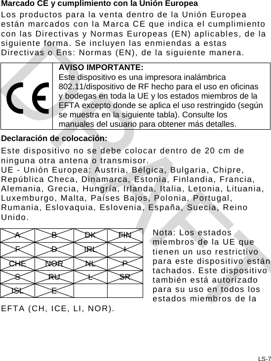 Marcado CE y cumplimiento con la Unión Europea Los productos para la venta dentro de la Unión Europea están marcados con la Marca CE que indica el cumplimiento con las Directivas y Normas Europeas (EN) aplicables, de la siguiente forma. Se incluyen las enmiendas a estas Directivas o Ens: Normas (EN), de la siguiente manera.  AVISO IMPORTANTE: Este dispositivo es una impresora inalámbrica 802.11/dispositivo de RF hecho para el uso en oficinas y bodegas en toda la UE y los estados miembros de la EFTA excepto donde se aplica el uso restringido (según se muestra en la siguiente tabla). Consulte los manuales del usuario para obtener más detalles. Declaración de colocación: Este dispositivo no se debe colocar dentro de 20 cm de ninguna otra antena o transmisor. UE - Unión Europea: Austria, Bélgica, Bulgaria, Chipre, República Checa, Dinamarca, Estonia, Finlandia, Francia, Alemania, Grecia, Hungría, Irlanda, Italia, Letonia, Lituania, Luxemburgo, Malta, Países Bajos, Polonia, Portugal, Rumania, Eslovaquia, Eslovenia, España, Suecia, Reino Unido.  Nota: Los estados miembros de la UE que tienen un uso restrictivo para este dispositivo están tachados. Este dispositivo también está autorizado para su uso en todos los estados miembros de la EFTA (CH, ICE, LI, NOR). A B DK FIN F D IRL I CHE NOR  NL  P S RU L SR ISL E      LS-7 DRAFT