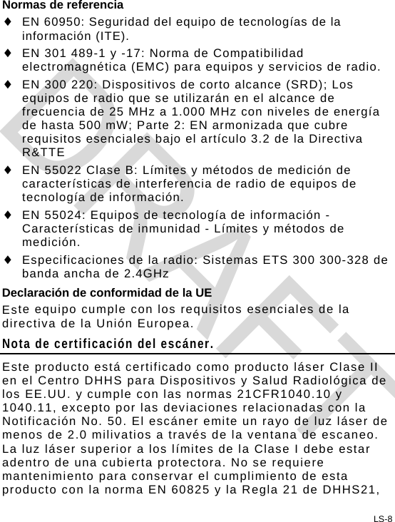 LS-8 Normas de referencia  EN 60950: Seguridad del equipo de tecnologías de la información (ITE).  EN 301 489-1 y -17: Norma de Compatibilidad electromagnética (EMC) para equipos y servicios de radio.  EN 300 220: Dispositivos de corto alcance (SRD); Los equipos de radio que se utilizarán en el alcance de frecuencia de 25 MHz a 1.000 MHz con niveles de energía de hasta 500 mW; Parte 2: EN armonizada que cubre requisitos esenciales bajo el artículo 3.2 de la Directiva R&amp;TTE  EN 55022 Clase B: Límites y métodos de medición de características de interferencia de radio de equipos de tecnología de información.  EN 55024: Equipos de tecnología de información - Características de inmunidad - Límites y métodos de medición.  Especificaciones de la radio: Sistemas ETS 300 300-328 de banda ancha de 2.4GHz Declaración de conformidad de la UE Este equipo cumple con los requisitos esenciales de la directiva de la Unión Europea. Nota de certificación del escáner. Este producto está certificado como producto láser Clase II en el Centro DHHS para Dispositivos y Salud Radiológica de los EE.UU. y cumple con las normas 21CFR1040.10 y 1040.11, excepto por las deviaciones relacionadas con la Notificación No. 50. El escáner emite un rayo de luz láser de menos de 2.0 milivatios a través de la ventana de escaneo. La luz láser superior a los límites de la Clase I debe estar adentro de una cubierta protectora. No se requiere mantenimiento para conservar el cumplimiento de esta producto con la norma EN 60825 y la Regla 21 de DHHS21, DRAFT