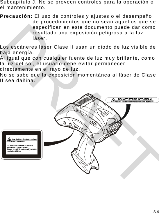 Subcapítulo J. No se proveen controles para la operación o el mantenimiento. Precaución: El uso de controles y ajustes o el desempeño de procedimientos que no sean aquellos que se especifican en este documento puede dar como resultado una exposición peligrosa a la luz láser. Los escáneres láser Clase II usan un diodo de luz visible de baja energía.  Al igual que con cualquier fuente de luz muy brillante, como la luz del sol, el usuario debe evitar permanecer directamente en el rayo de luz.  No se sabe que la exposición momentánea al láser de Clase II sea dañina.    LS-9 DRAFT