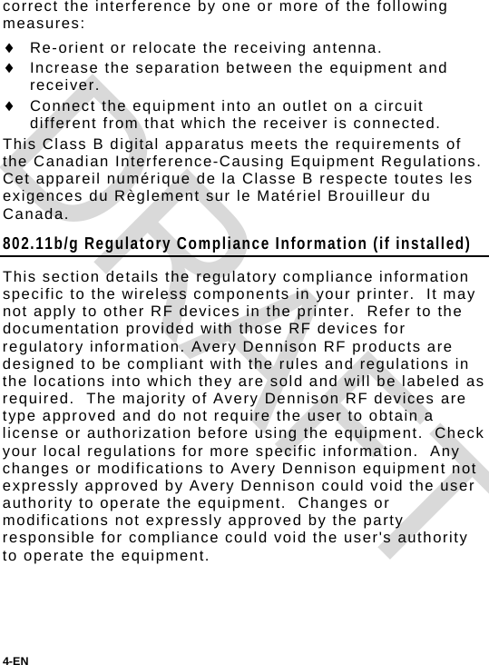 4-EN  correct the interference by one or more of the following measures:  Re-orient or relocate the receiving antenna.  Increase the separation between the equipment and receiver.  Connect the equipment into an outlet on a circuit different from that which the receiver is connected. This Class B digital apparatus meets the requirements of the Canadian Interference-Causing Equipment Regulations. Cet appareil numérique de la Classe B respecte toutes les exigences du Règlement sur le Matériel Brouilleur du Canada. 802.11b/g Regulatory Compliance Information (if installed) This section details the regulatory compliance information specific to the wireless components in your printer.  It may not apply to other RF devices in the printer.  Refer to the documentation provided with those RF devices for regulatory information. Avery Dennison RF products are designed to be compliant with the rules and regulations in the locations into which they are sold and will be labeled as required.  The majority of Avery Dennison RF devices are type approved and do not require the user to obtain a license or authorization before using the equipment.  Check your local regulations for more specific information.  Any changes or modifications to Avery Dennison equipment not expressly approved by Avery Dennison could void the user authority to operate the equipment.  Changes or modifications not expressly approved by the party responsible for compliance could void the user&apos;s authority to operate the equipment.   DRAFT