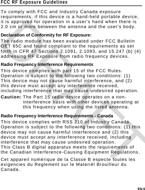 EN-5 FCC RF Exposure Guidelines To comply with FCC and Industry Canada exposure requirements, if this device is a hand-held portable device, it is approved for operation in a user’s hand when there is 2.0 cm or more between the antenna and the user’s body. Declaration of Conformity for RF Exposure: The radio module has been evaluated under FCC Bulletin OET 65C and found compliant to the requirements as set forth in CFR 47 Sections 2.1091, 2.1093, and 15.247 (b) (4) addressing RF Exposure from radio frequency devices. Radio Frequency Interference Requirements This device complies with part 15 of the FCC Rules. Operation is subject to the following two conditions: (1) This device may not cause harmful interference, and (2) this device must accept any interference received, including interference that may cause undesired operation. Caution: The Part 15 radio device operates on a non-interference basis with other devices operating at this frequency when using the listed antenna. Radio Frequency Interference Requirements - Canada This device complies with RSS 210 of Industry Canada.  Operation is subject to the following two conditions: (1) this device may not cause harmful interference and (2) this device must accept any interference received, including interference that may cause undesired operation.   This Class B digital apparatus meets the requirements of the Canadian Interference-Causing Equipment Regulations. Cet appareil numérique de la Classe B especte toutes les exigencies du Reglement sur le Materiél Brouilleur du Canada. DRAFT