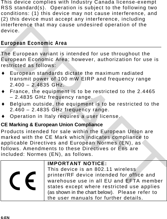 This device complies with Industry Canada license-exempt RSS standard(s).  Operation is subject to the following two conditions: (1) this device may not cause interference, and (2) this device must accept any interference, including interference that may cause undesired operation of the device. European Economic Area The European variant is intended for use throughout the European Economic Area; however, authorization for use is restricted as follows:  European standards dictate the maximum radiated transmit power of 100 mW EIRP and frequency range 2.400 – 2.4835 GHz.  France, the equipment is to be restricted to the 2.4465 – 2.4835 GHz frequency range.  Belgium outside, the equipment is to be restricted to the  2.460 – 2.4835 GHz frequency range.  Operation in Italy requires a user license. CE Marking &amp; European Union Compliance Products intended for sale within the European Union are marked with the CE Mark which indicates compliance to applicable Directives and European Normes (EN), as follows. Amendments to these Directives or Ens are included: Normes (EN), as follows.  IMPORTANT NOTICE: This device is an 802.11 wireless printer/RF device intended for office and warehouse use in all EU and EFTA member states except where restricted use applies (as shown in the chart below).  Please refer to the user manuals for further details.  6-EN  DRAFT