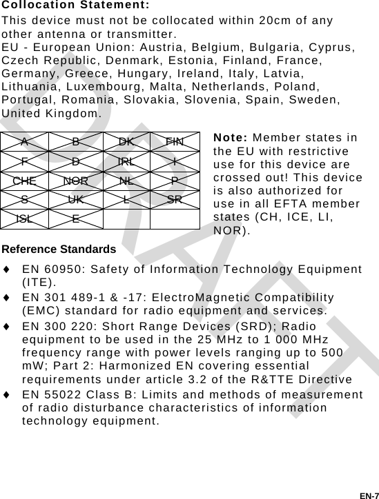 Collocation Statement: This device must not be collocated within 20cm of any other antenna or transmitter. EU - European Union: Austria, Belgium, Bulgaria, Cyprus, Czech Republic, Denmark, Estonia, Finland, France, Germany, Greece, Hungary, Ireland, Italy, Latvia, Lithuania, Luxembourg, Malta, Netherlands, Poland, Portugal, Romania, Slovakia, Slovenia, Spain, Sweden, United Kingdom.  Note: Member states in the EU with restrictive use for this device are crossed out! This device is also authorized for use in all EFTA member states (CH, ICE, LI, NOR). A B DK FIN F D IRL I CHE NOR  NL  P S UK L SR ISL E     Reference Standards  EN 60950: Safety of Information Technology Equipment (ITE).  EN 301 489-1 &amp; -17: ElectroMagnetic Compatibility (EMC) standard for radio equipment and services.  EN 300 220: Short Range Devices (SRD); Radio equipment to be used in the 25 MHz to 1 000 MHz frequency range with power levels ranging up to 500 mW; Part 2: Harmonized EN covering essential requirements under article 3.2 of the R&amp;TTE Directive  EN 55022 Class B: Limits and methods of measurement of radio disturbance characteristics of information technology equipment. EN-7 DRAFT