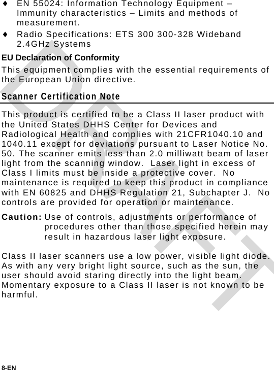 8-EN   EN 55024: Information Technology Equipment – Immunity characteristics – Limits and methods of measurement.  Radio Specifications: ETS 300 300-328 Wideband 2.4GHz Systems EU Declaration of Conformity This equipment complies with the essential requirements of the European Union directive. Scanner Certification Note This product is certified to be a Class II laser product with the United States DHHS Center for Devices and Radiological Health and complies with 21CFR1040.10 and 1040.11 except for deviations pursuant to Laser Notice No. 50. The scanner emits less than 2.0 milliwatt beam of laser light from the scanning window.  Laser light in excess of Class I limits must be inside a protective cover.  No maintenance is required to keep this product in compliance with EN 60825 and DHHS Regulation 21, Subchapter J.  No controls are provided for operation or maintenance. Caution: Use of controls, adjustments or performance of procedures other than those specified herein may result in hazardous laser light exposure.  Class II laser scanners use a low power, visible light diode. As with any very bright light source, such as the sun, the user should avoid staring directly into the light beam. Momentary exposure to a Class II laser is not known to be harmful.    DRAFT