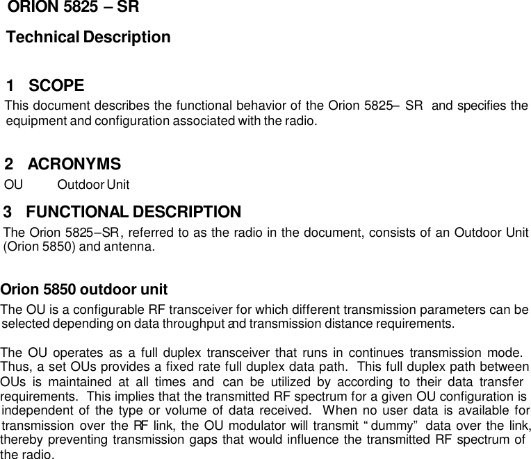 ORION 5825 – SR Technical Description  1 SCOPE This document describes the functional behavior of the Orion 5825 – SR  and specifies the equipment and configuration associated with the radio.  2 ACRONYMS OU Outdoor Unit 3 FUNCTIONAL DESCRIPTION The Orion 5825–SR, referred to as the radio in the document, consists of an Outdoor Unit (Orion 5850) and antenna.     Orion 5850 outdoor unit The OU is a configurable RF transceiver for which different transmission parameters can be selected depending on data throughput and transmission distance requirements.   The OU operates as a full duplex transceiver that runs in continues transmission mode.  Thus, a set OUs provides a fixed rate full duplex data path.  This full duplex path between OUs is maintained at all times and can be utilized by according to their data transfer requirements.  This implies that the transmitted RF spectrum for a given OU configuration is independent of the type or volume of data received.  When no user data is available for transmission over the RF link, the OU modulator will transmit “dummy” data over the link, thereby preventing transmission gaps that would influence the transmitted RF spectrum of the radio.  