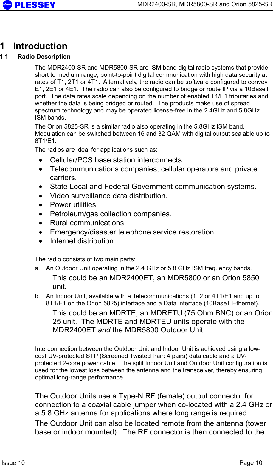      MDR2400-SR, MDR5800-SR and Orion 5825-SR    Issue 10    Page 10  1 Introduction 1.1 Radio Description The MDR2400-SR and MDR5800-SR are ISM band digital radio systems that provide short to medium range, point-to-point digital communication with high data security at rates of T1, 2T1 or 4T1.  Alternatively, the radio can be software configured to convey E1, 2E1 or 4E1.  The radio can also be configured to bridge or route IP via a 10BaseT port.  The data rates scale depending on the number of enabled T1/E1 tributaries and whether the data is being bridged or routed.  The products make use of spread spectrum technology and may be operated license-free in the 2.4GHz and 5.8GHz ISM bands.   The Orion 5825-SR is a similar radio also operating in the 5.8GHz ISM band.  Modulation can be switched between 16 and 32 QAM with digital output scalable up to 8T1/E1. The radios are ideal for applications such as:  • Cellular/PCS base station interconnects. • Telecommunications companies, cellular operators and private carriers. • State Local and Federal Government communication systems. • Video surveillance data distribution. • Power utilities. • Petroleum/gas collection companies. • Rural communications. • Emergency/disaster telephone service restoration. • Internet distribution.  The radio consists of two main parts: a.  An Outdoor Unit operating in the 2.4 GHz or 5.8 GHz ISM frequency bands. This could be an MDR2400ET, an MDR5800 or an Orion 5850 unit. b.  An Indoor Unit, available with a Telecommunications (1, 2 or 4T1/E1 and up to 8T1/E1 on the Orion 5825) interface and a Data interface (10BaseT Ethernet). This could be an MDRTE, an MDRETU (75 Ohm BNC) or an Orion 25 unit.  The MDRTE and MDRTEU units operate with the MDR2400ET and the MDR5800 Outdoor Unit.  Interconnection between the Outdoor Unit and Indoor Unit is achieved using a low-cost UV-protected STP (Screened Twisted Pair: 4 pairs) data cable and a UV-protected 2-core power cable.  The split Indoor Unit and Outdoor Unit configuration is used for the lowest loss between the antenna and the transceiver, thereby ensuring optimal long-range performance.  The Outdoor Units use a Type-N RF (female) output connector for connection to a coaxial cable jumper when co-located with a 2.4 GHz or a 5.8 GHz antenna for applications where long range is required.   The Outdoor Unit can also be located remote from the antenna (tower base or indoor mounted).  The RF connector is then connected to the 