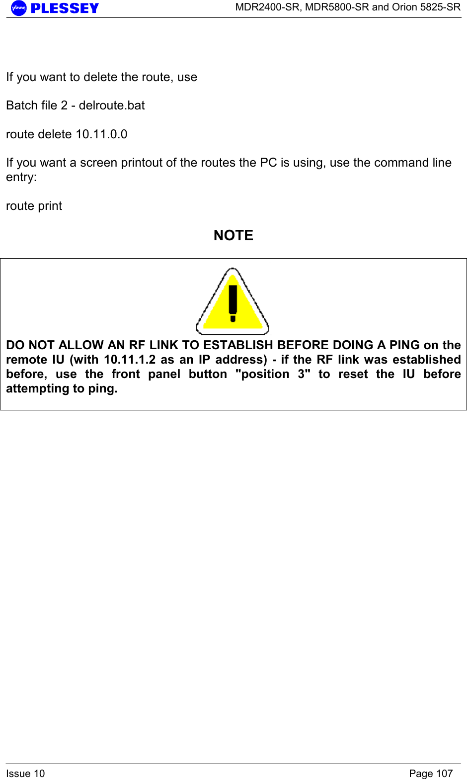      MDR2400-SR, MDR5800-SR and Orion 5825-SR  Issue 10    Page 107   If you want to delete the route, use   Batch file 2 - delroute.bat  route delete 10.11.0.0  If you want a screen printout of the routes the PC is using, use the command line entry:  route print  NOTE   DO NOT ALLOW AN RF LINK TO ESTABLISH BEFORE DOING A PING on the remote IU (with 10.11.1.2 as an IP address) - if the RF link was established before, use the front panel button &quot;position 3&quot; to reset the IU before attempting to ping.       