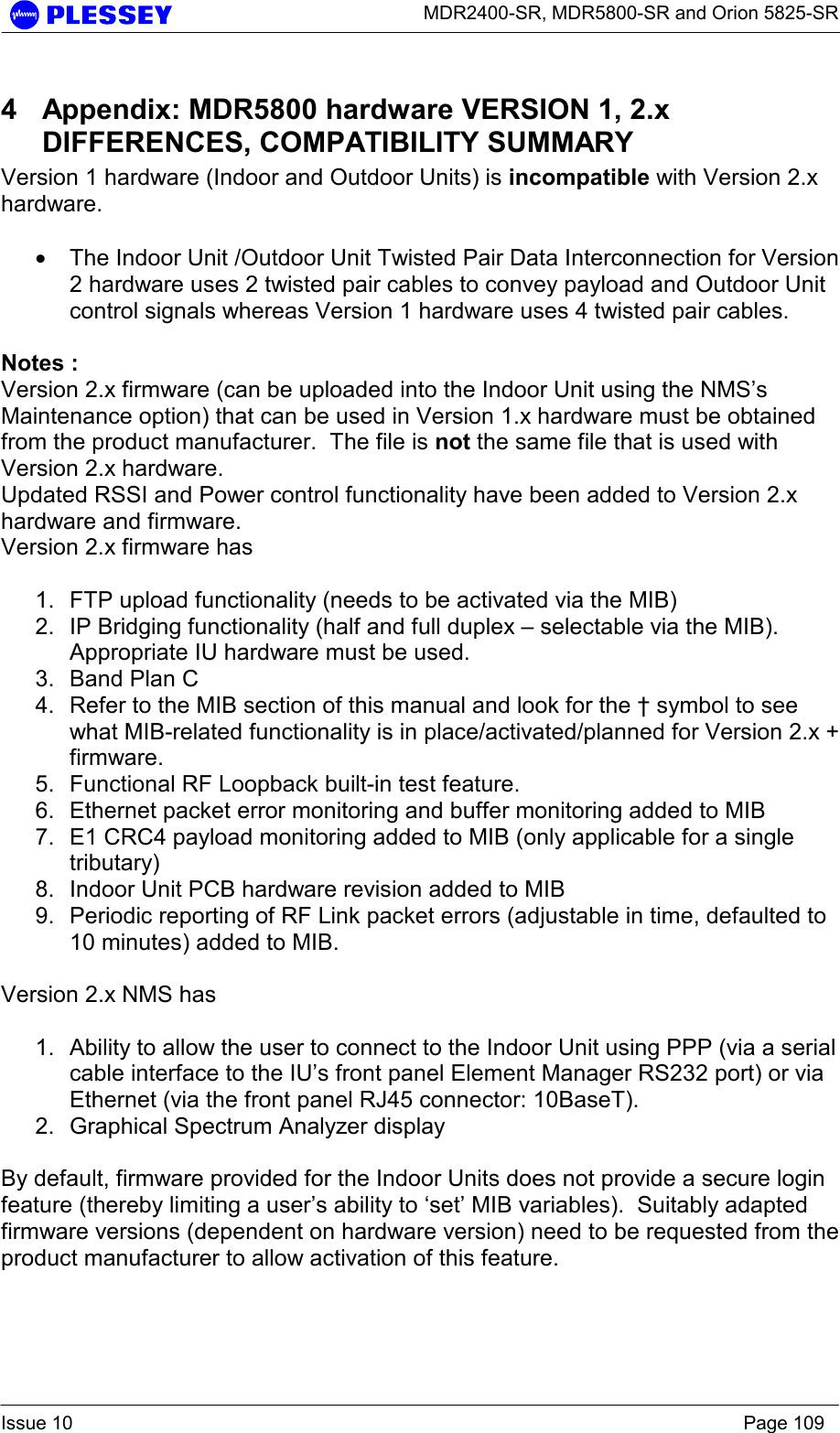      MDR2400-SR, MDR5800-SR and Orion 5825-SR  Issue 10    Page 109 4  Appendix: MDR5800 hardware VERSION 1, 2.x DIFFERENCES, COMPATIBILITY SUMMARY  Version 1 hardware (Indoor and Outdoor Units) is incompatible with Version 2.x hardware.   • The Indoor Unit /Outdoor Unit Twisted Pair Data Interconnection for Version 2 hardware uses 2 twisted pair cables to convey payload and Outdoor Unit control signals whereas Version 1 hardware uses 4 twisted pair cables.    Notes : Version 2.x firmware (can be uploaded into the Indoor Unit using the NMS’s Maintenance option) that can be used in Version 1.x hardware must be obtained from the product manufacturer.  The file is not the same file that is used with Version 2.x hardware. Updated RSSI and Power control functionality have been added to Version 2.x hardware and firmware. Version 2.x firmware has   1.  FTP upload functionality (needs to be activated via the MIB) 2.  IP Bridging functionality (half and full duplex – selectable via the MIB).  Appropriate IU hardware must be used. 3.  Band Plan C 4.  Refer to the MIB section of this manual and look for the † symbol to see what MIB-related functionality is in place/activated/planned for Version 2.x + firmware. 5.  Functional RF Loopback built-in test feature. 6.  Ethernet packet error monitoring and buffer monitoring added to MIB 7.  E1 CRC4 payload monitoring added to MIB (only applicable for a single tributary) 8.  Indoor Unit PCB hardware revision added to MIB 9.  Periodic reporting of RF Link packet errors (adjustable in time, defaulted to 10 minutes) added to MIB.   Version 2.x NMS has  1.  Ability to allow the user to connect to the Indoor Unit using PPP (via a serial cable interface to the IU’s front panel Element Manager RS232 port) or via Ethernet (via the front panel RJ45 connector: 10BaseT). 2.  Graphical Spectrum Analyzer display  By default, firmware provided for the Indoor Units does not provide a secure login feature (thereby limiting a user’s ability to ‘set’ MIB variables).  Suitably adapted firmware versions (dependent on hardware version) need to be requested from the product manufacturer to allow activation of this feature.  