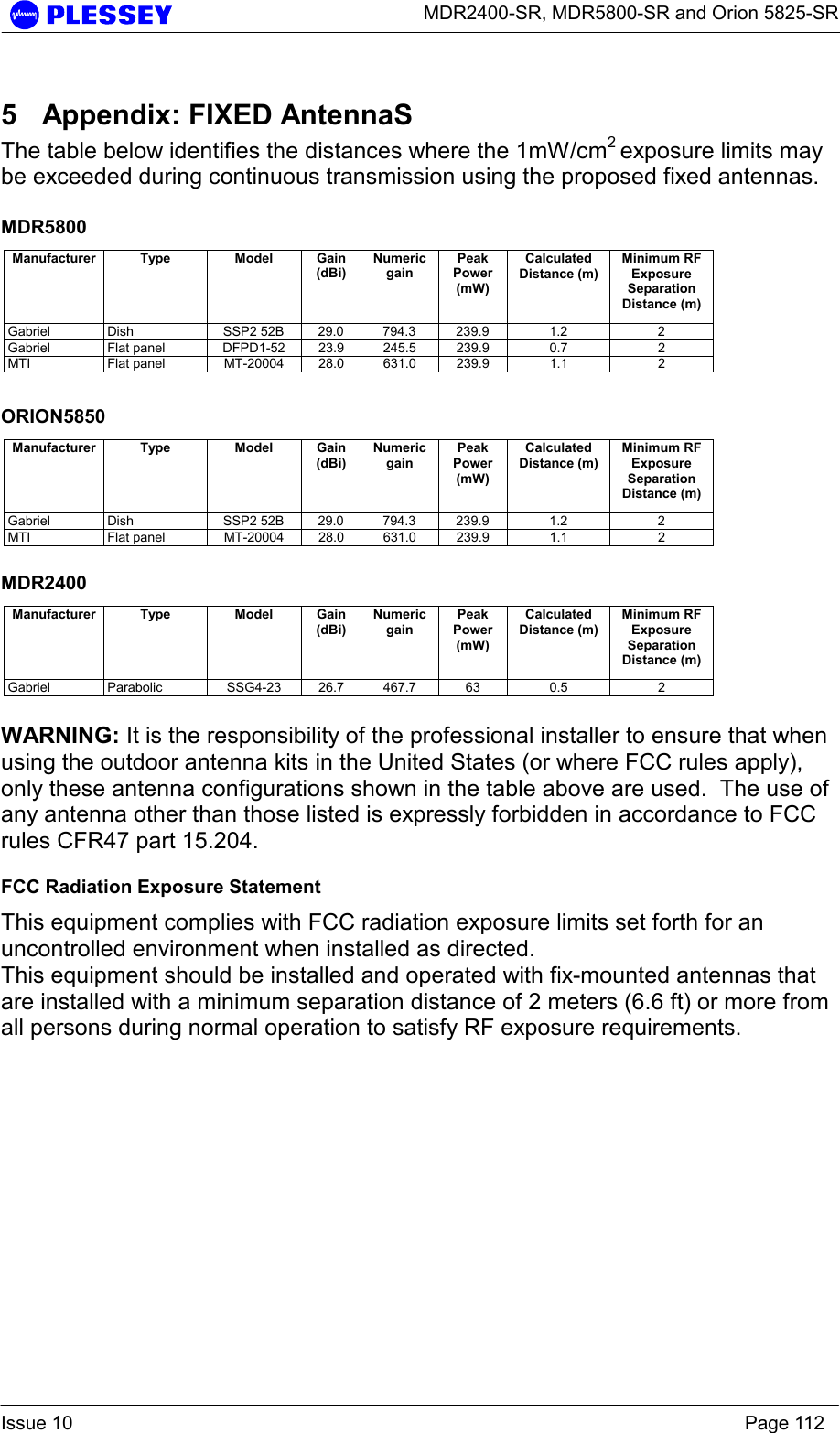      MDR2400-SR, MDR5800-SR and Orion 5825-SR  Issue 10    Page 112 5  Appendix: FIXED AntennaS The table below identifies the distances where the 1mW/cm2 exposure limits may be exceeded during continuous transmission using the proposed fixed antennas.  MDR5800 Manufacturer Type  Model Gain (dBi) Numeric gain Peak Power (mW) Calculated Distance (m) Minimum RF Exposure Separation Distance (m) Gabriel Dish  SSP2 52B 29.0 794.3 239.9  1.2  2 Gabriel Flat panel DFPD1-52 23.9 245.5 239.9  0.7  2 MTI Flat panel MT-20004 28.0 631.0 239.9 1.1  2  ORION5850 Manufacturer Type  Model Gain (dBi) Numeric gain Peak Power (mW) Calculated Distance (m) Minimum RF Exposure Separation Distance (m) Gabriel Dish  SSP2 52B 29.0 794.3 239.9  1.2  2 MTI Flat panel MT-20004 28.0 631.0 239.9 1.1  2  MDR2400 Manufacturer Type  Model Gain (dBi) Numeric gain Peak Power (mW) Calculated Distance (m) Minimum RF Exposure Separation Distance (m) Gabriel Parabolic  SSG4-23 26.7 467.7 63  0.5  2  WARNING: It is the responsibility of the professional installer to ensure that when using the outdoor antenna kits in the United States (or where FCC rules apply), only these antenna configurations shown in the table above are used.  The use of any antenna other than those listed is expressly forbidden in accordance to FCC rules CFR47 part 15.204. FCC Radiation Exposure Statement This equipment complies with FCC radiation exposure limits set forth for an uncontrolled environment when installed as directed. This equipment should be installed and operated with fix-mounted antennas that are installed with a minimum separation distance of 2 meters (6.6 ft) or more from all persons during normal operation to satisfy RF exposure requirements.  