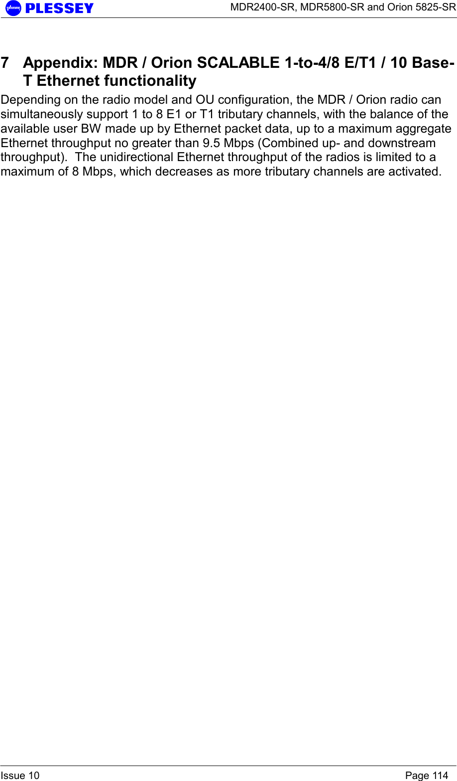      MDR2400-SR, MDR5800-SR and Orion 5825-SR  Issue 10    Page 114 7  Appendix: MDR / Orion SCALABLE 1-to-4/8 E/T1 / 10 Base-T Ethernet functionality Depending on the radio model and OU configuration, the MDR / Orion radio can simultaneously support 1 to 8 E1 or T1 tributary channels, with the balance of the available user BW made up by Ethernet packet data, up to a maximum aggregate Ethernet throughput no greater than 9.5 Mbps (Combined up- and downstream throughput).  The unidirectional Ethernet throughput of the radios is limited to a maximum of 8 Mbps, which decreases as more tributary channels are activated.  