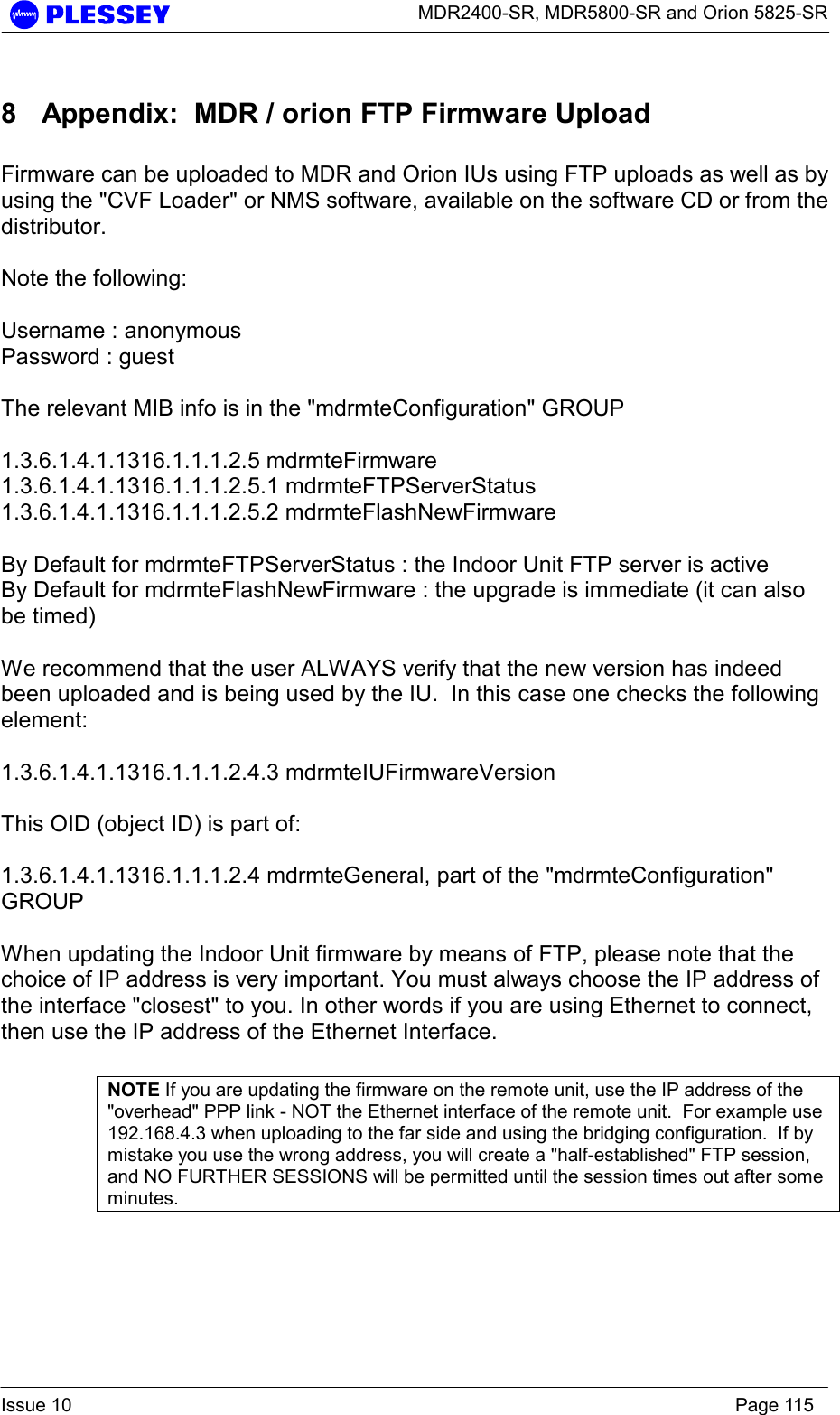      MDR2400-SR, MDR5800-SR and Orion 5825-SR  Issue 10    Page 115 8  Appendix:  MDR / orion FTP Firmware Upload    Firmware can be uploaded to MDR and Orion IUs using FTP uploads as well as by using the &quot;CVF Loader&quot; or NMS software, available on the software CD or from the distributor.  Note the following:  Username : anonymous Password : guest  The relevant MIB info is in the &quot;mdrmteConfiguration&quot; GROUP  1.3.6.1.4.1.1316.1.1.1.2.5 mdrmteFirmware 1.3.6.1.4.1.1316.1.1.1.2.5.1 mdrmteFTPServerStatus  1.3.6.1.4.1.1316.1.1.1.2.5.2 mdrmteFlashNewFirmware  By Default for mdrmteFTPServerStatus : the Indoor Unit FTP server is active By Default for mdrmteFlashNewFirmware : the upgrade is immediate (it can also be timed)  We recommend that the user ALWAYS verify that the new version has indeed been uploaded and is being used by the IU.  In this case one checks the following element:   1.3.6.1.4.1.1316.1.1.1.2.4.3 mdrmteIUFirmwareVersion  This OID (object ID) is part of:  1.3.6.1.4.1.1316.1.1.1.2.4 mdrmteGeneral, part of the &quot;mdrmteConfiguration&quot; GROUP  When updating the Indoor Unit firmware by means of FTP, please note that the choice of IP address is very important. You must always choose the IP address of the interface &quot;closest&quot; to you. In other words if you are using Ethernet to connect, then use the IP address of the Ethernet Interface.   NOTE If you are updating the firmware on the remote unit, use the IP address of the &quot;overhead&quot; PPP link - NOT the Ethernet interface of the remote unit.  For example use 192.168.4.3 when uploading to the far side and using the bridging configuration.  If by mistake you use the wrong address, you will create a &quot;half-established&quot; FTP session, and NO FURTHER SESSIONS will be permitted until the session times out after some minutes.    