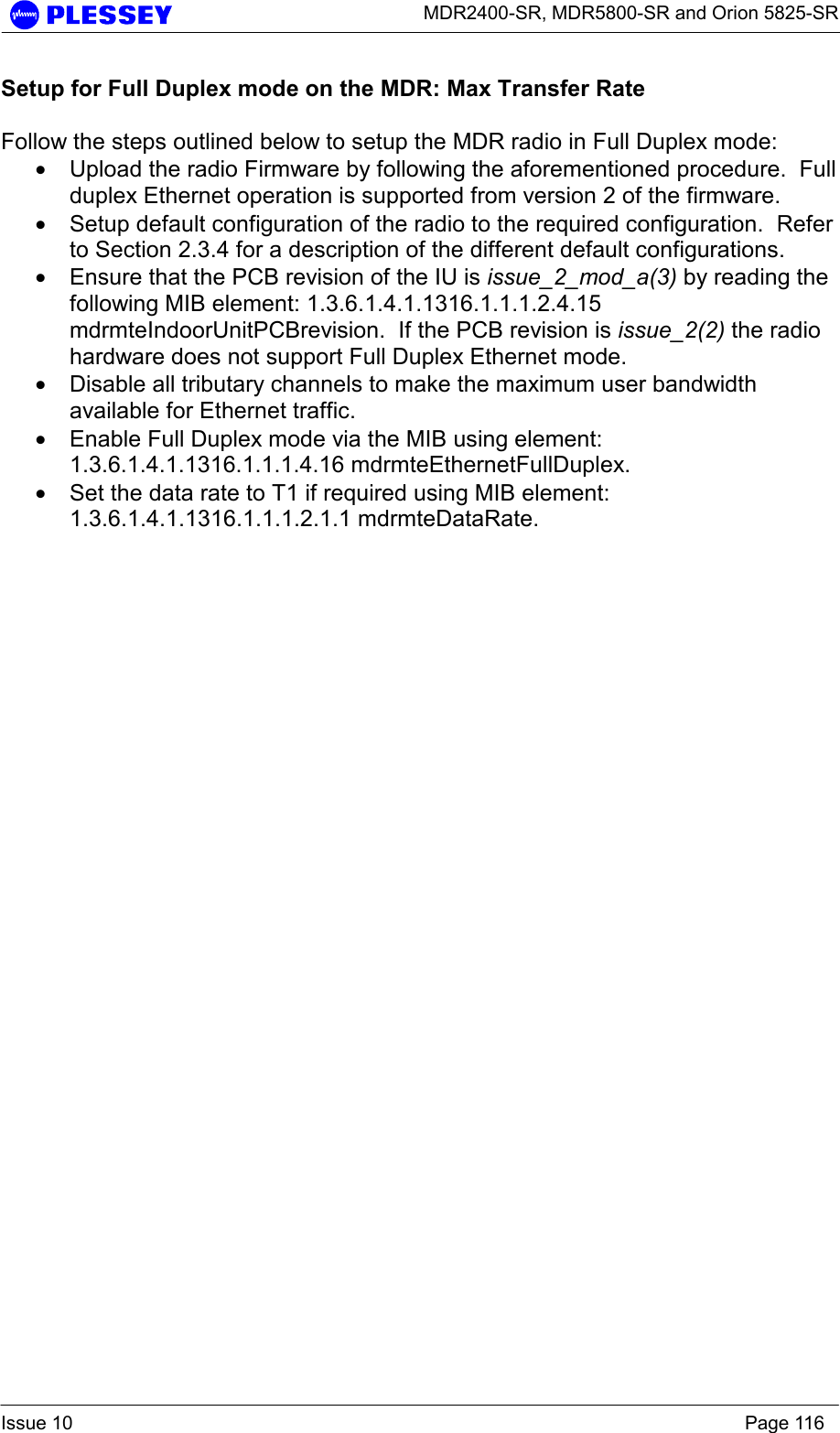      MDR2400-SR, MDR5800-SR and Orion 5825-SR  Issue 10    Page 116 Setup for Full Duplex mode on the MDR: Max Transfer Rate  Follow the steps outlined below to setup the MDR radio in Full Duplex mode: • Upload the radio Firmware by following the aforementioned procedure.  Full duplex Ethernet operation is supported from version 2 of the firmware. • Setup default configuration of the radio to the required configuration.  Refer to Section 2.3.4 for a description of the different default configurations. • Ensure that the PCB revision of the IU is issue_2_mod_a(3) by reading the following MIB element: 1.3.6.1.4.1.1316.1.1.1.2.4.15 mdrmteIndoorUnitPCBrevision.  If the PCB revision is issue_2(2) the radio hardware does not support Full Duplex Ethernet mode. • Disable all tributary channels to make the maximum user bandwidth available for Ethernet traffic. • Enable Full Duplex mode via the MIB using element: 1.3.6.1.4.1.1316.1.1.1.4.16 mdrmteEthernetFullDuplex. • Set the data rate to T1 if required using MIB element: 1.3.6.1.4.1.1316.1.1.1.2.1.1 mdrmteDataRate.  