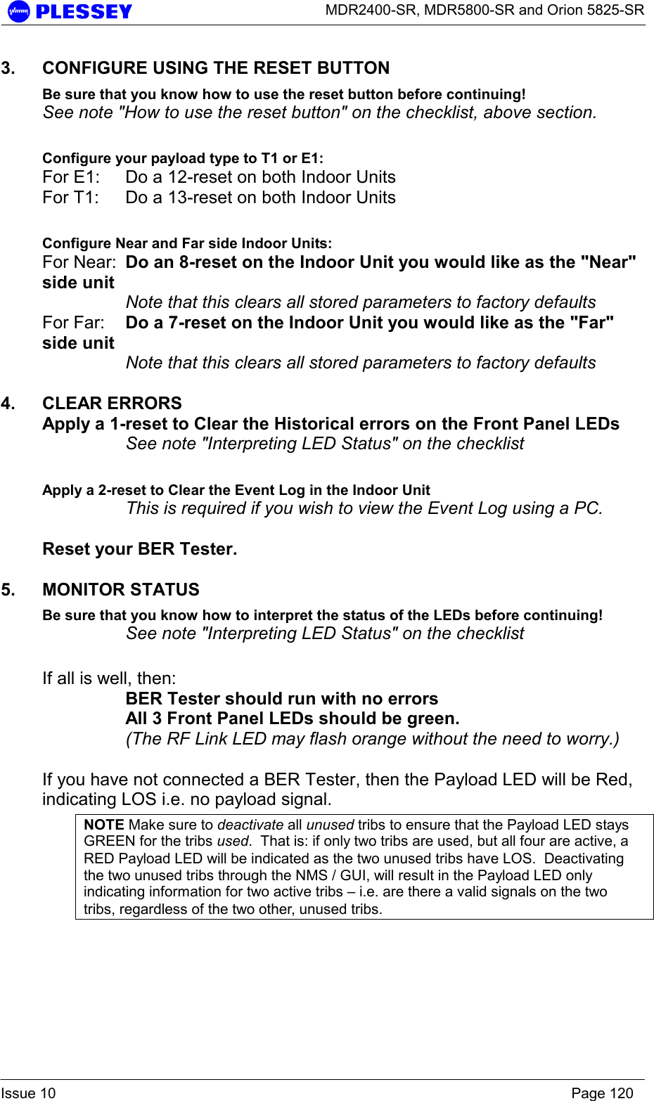      MDR2400-SR, MDR5800-SR and Orion 5825-SR  Issue 10    Page 120 3.  CONFIGURE USING THE RESET BUTTON Be sure that you know how to use the reset button before continuing! See note &quot;How to use the reset button&quot; on the checklist, above section.  Configure your payload type to T1 or E1: For E1:  Do a 12-reset on both Indoor Units For T1:  Do a 13-reset on both Indoor Units  Configure Near and Far side Indoor Units: For Near:  Do an 8-reset on the Indoor Unit you would like as the &quot;Near&quot; side unit  Note that this clears all stored parameters to factory defaults For Far:  Do a 7-reset on the Indoor Unit you would like as the &quot;Far&quot; side unit  Note that this clears all stored parameters to factory defaults  4. CLEAR ERRORS Apply a 1-reset to Clear the Historical errors on the Front Panel LEDs    See note &quot;Interpreting LED Status&quot; on the checklist  Apply a 2-reset to Clear the Event Log in the Indoor Unit    This is required if you wish to view the Event Log using a PC.  Reset your BER Tester.  5. MONITOR STATUS Be sure that you know how to interpret the status of the LEDs before continuing!  See note &quot;Interpreting LED Status&quot; on the checklist  If all is well, then: BER Tester should run with no errors All 3 Front Panel LEDs should be green. (The RF Link LED may flash orange without the need to worry.)  If you have not connected a BER Tester, then the Payload LED will be Red, indicating LOS i.e. no payload signal. NOTE Make sure to deactivate all unused tribs to ensure that the Payload LED stays GREEN for the tribs used.  That is: if only two tribs are used, but all four are active, a RED Payload LED will be indicated as the two unused tribs have LOS.  Deactivating the two unused tribs through the NMS / GUI, will result in the Payload LED only indicating information for two active tribs – i.e. are there a valid signals on the two tribs, regardless of the two other, unused tribs. 