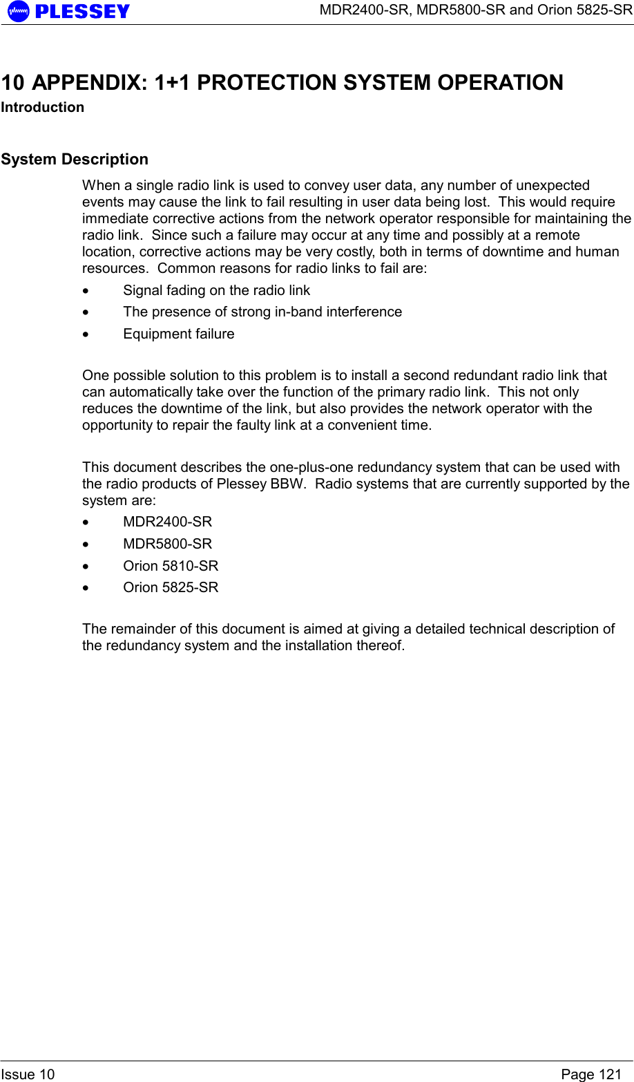      MDR2400-SR, MDR5800-SR and Orion 5825-SR  Issue 10    Page 121 10 APPENDIX: 1+1 PROTECTION SYSTEM OPERATION Introduction System Description When a single radio link is used to convey user data, any number of unexpected events may cause the link to fail resulting in user data being lost.  This would require immediate corrective actions from the network operator responsible for maintaining the radio link.  Since such a failure may occur at any time and possibly at a remote location, corrective actions may be very costly, both in terms of downtime and human resources.  Common reasons for radio links to fail are: • Signal fading on the radio link • The presence of strong in-band interference • Equipment failure  One possible solution to this problem is to install a second redundant radio link that can automatically take over the function of the primary radio link.  This not only reduces the downtime of the link, but also provides the network operator with the opportunity to repair the faulty link at a convenient time.  This document describes the one-plus-one redundancy system that can be used with the radio products of Plessey BBW.  Radio systems that are currently supported by the system are: • MDR2400-SR • MDR5800-SR • Orion 5810-SR • Orion 5825-SR  The remainder of this document is aimed at giving a detailed technical description of the redundancy system and the installation thereof. 