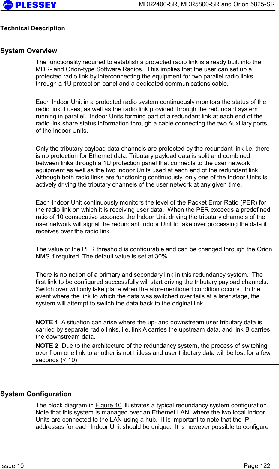      MDR2400-SR, MDR5800-SR and Orion 5825-SR  Issue 10    Page 122 Technical Description System Overview The functionality required to establish a protected radio link is already built into the MDR- and Orion-type Software Radios.  This implies that the user can set up a protected radio link by interconnecting the equipment for two parallel radio links through a 1U protection panel and a dedicated communications cable.  Each Indoor Unit in a protected radio system continuously monitors the status of the radio link it uses, as well as the radio link provided through the redundant system running in parallel.  Indoor Units forming part of a redundant link at each end of the radio link share status information through a cable connecting the two Auxiliary ports of the Indoor Units.  Only the tributary payload data channels are protected by the redundant link i.e. there is no protection for Ethernet data. Tributary payload data is split and combined between links through a 1U protection panel that connects to the user network equipment as well as the two Indoor Units used at each end of the redundant link.  Although both radio links are functioning continuously, only one of the Indoor Units is actively driving the tributary channels of the user network at any given time.  Each Indoor Unit continuously monitors the level of the Packet Error Ratio (PER) for the radio link on which it is receiving user data.  When the PER exceeds a predefined ratio of 10 consecutive seconds, the Indoor Unit driving the tributary channels of the user network will signal the redundant Indoor Unit to take over processing the data it receives over the radio link.  The value of the PER threshold is configurable and can be changed through the Orion NMS if required. The default value is set at 30%.  There is no notion of a primary and secondary link in this redundancy system.  The first link to be configured successfully will start driving the tributary payload channels.  Switch over will only take place when the aforementioned condition occurs.  In the event where the link to which the data was switched over fails at a later stage, the system will attempt to switch the data back to the original link.  NOTE 1  A situation can arise where the up- and downstream user tributary data is carried by separate radio links, i.e. link A carries the upstream data, and link B carries the downstream data. NOTE 2  Due to the architecture of the redundancy system, the process of switching over from one link to another is not hitless and user tributary data will be lost for a few seconds (&lt; 10)  System Configuration The block diagram in Figure 10 illustrates a typical redundancy system configuration.  Note that this system is managed over an Ethernet LAN, where the two local Indoor Units are connected to the LAN using a hub.  It is important to note that the IP addresses for each Indoor Unit should be unique.  It is however possible to configure 