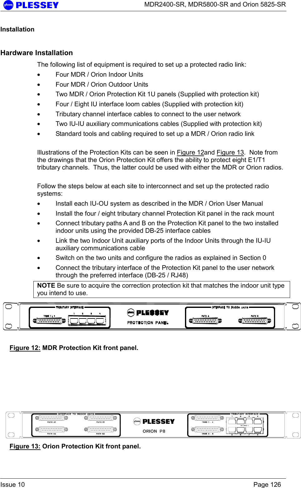      MDR2400-SR, MDR5800-SR and Orion 5825-SR  Issue 10    Page 126 Installation Hardware Installation The following list of equipment is required to set up a protected radio link: • Four MDR / Orion Indoor Units • Four MDR / Orion Outdoor Units • Two MDR / Orion Protection Kit 1U panels (Supplied with protection kit) • Four / Eight IU interface loom cables (Supplied with protection kit) • Tributary channel interface cables to connect to the user network • Two IU-IU auxiliary communications cables (Supplied with protection kit) • Standard tools and cabling required to set up a MDR / Orion radio link  Illustrations of the Protection Kits can be seen in Figure 12and Figure 13.  Note from the drawings that the Orion Protection Kit offers the ability to protect eight E1/T1 tributary channels.  Thus, the latter could be used with either the MDR or Orion radios.  Follow the steps below at each site to interconnect and set up the protected radio systems: • Install each IU-OU system as described in the MDR / Orion User Manual • Install the four / eight tributary channel Protection Kit panel in the rack mount • Connect tributary paths A and B on the Protection Kit panel to the two installed indoor units using the provided DB-25 interface cables • Link the two Indoor Unit auxiliary ports of the Indoor Units through the IU-IU auxiliary communications cable • Switch on the two units and configure the radios as explained in Section 0 • Connect the tributary interface of the Protection Kit panel to the user network through the preferred interface (DB-25 / RJ48) NOTE Be sure to acquire the correction protection kit that matches the indoor unit type you intend to use.  Figure 12: MDR Protection Kit front panel.       Figure 13: Orion Protection Kit front panel. 