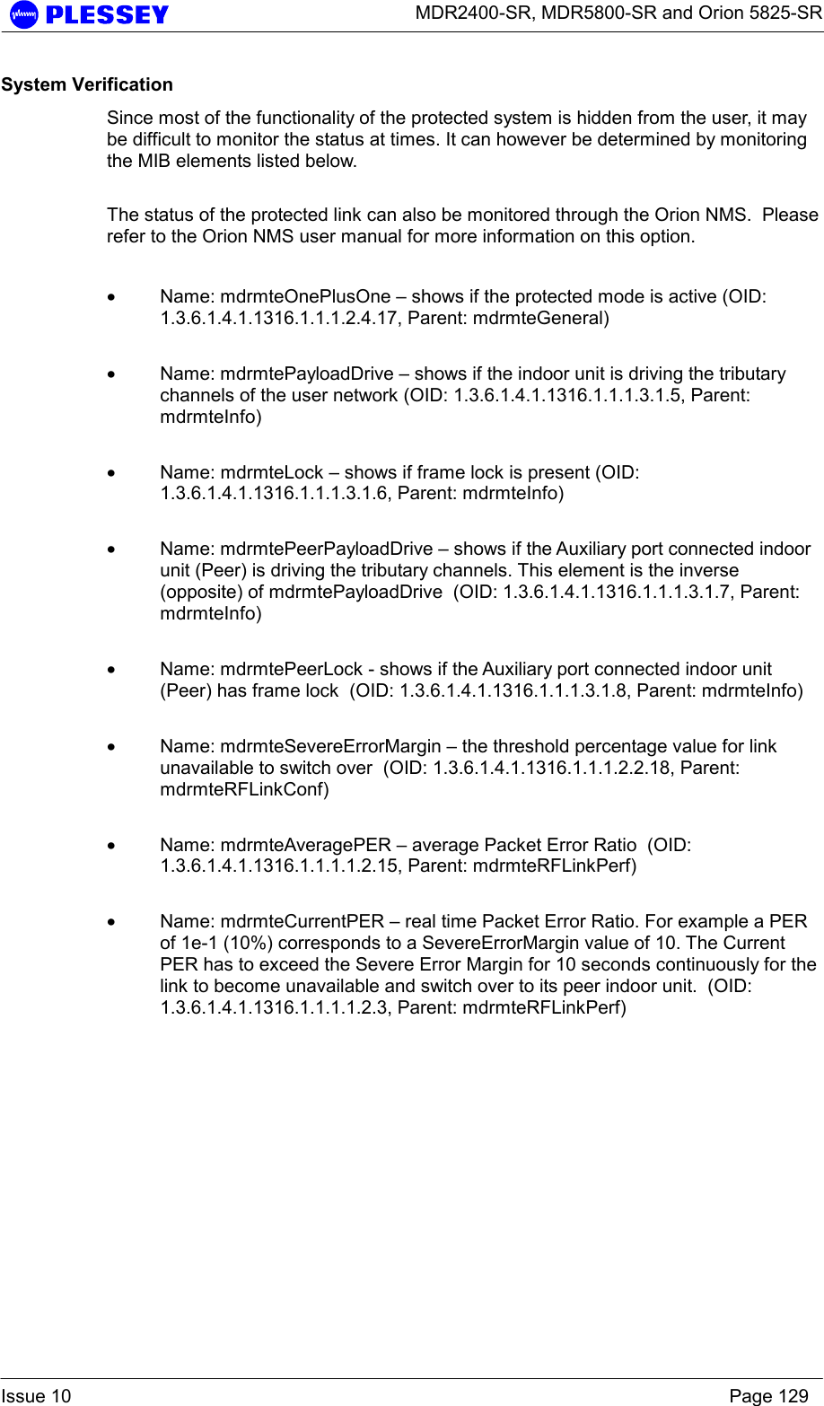      MDR2400-SR, MDR5800-SR and Orion 5825-SR  Issue 10    Page 129 System Verification Since most of the functionality of the protected system is hidden from the user, it may be difficult to monitor the status at times. It can however be determined by monitoring the MIB elements listed below.  The status of the protected link can also be monitored through the Orion NMS.  Please refer to the Orion NMS user manual for more information on this option.  • Name: mdrmteOnePlusOne – shows if the protected mode is active (OID: 1.3.6.1.4.1.1316.1.1.1.2.4.17, Parent: mdrmteGeneral)  • Name: mdrmtePayloadDrive – shows if the indoor unit is driving the tributary channels of the user network (OID: 1.3.6.1.4.1.1316.1.1.1.3.1.5, Parent: mdrmteInfo)  • Name: mdrmteLock – shows if frame lock is present (OID: 1.3.6.1.4.1.1316.1.1.1.3.1.6, Parent: mdrmteInfo)  • Name: mdrmtePeerPayloadDrive – shows if the Auxiliary port connected indoor unit (Peer) is driving the tributary channels. This element is the inverse (opposite) of mdrmtePayloadDrive  (OID: 1.3.6.1.4.1.1316.1.1.1.3.1.7, Parent: mdrmteInfo)  • Name: mdrmtePeerLock - shows if the Auxiliary port connected indoor unit (Peer) has frame lock  (OID: 1.3.6.1.4.1.1316.1.1.1.3.1.8, Parent: mdrmteInfo)  • Name: mdrmteSevereErrorMargin – the threshold percentage value for link unavailable to switch over  (OID: 1.3.6.1.4.1.1316.1.1.1.2.2.18, Parent: mdrmteRFLinkConf)  • Name: mdrmteAveragePER – average Packet Error Ratio  (OID: 1.3.6.1.4.1.1316.1.1.1.1.2.15, Parent: mdrmteRFLinkPerf)  • Name: mdrmteCurrentPER – real time Packet Error Ratio. For example a PER of 1e-1 (10%) corresponds to a SevereErrorMargin value of 10. The Current PER has to exceed the Severe Error Margin for 10 seconds continuously for the link to become unavailable and switch over to its peer indoor unit.  (OID: 1.3.6.1.4.1.1316.1.1.1.1.2.3, Parent: mdrmteRFLinkPerf)   